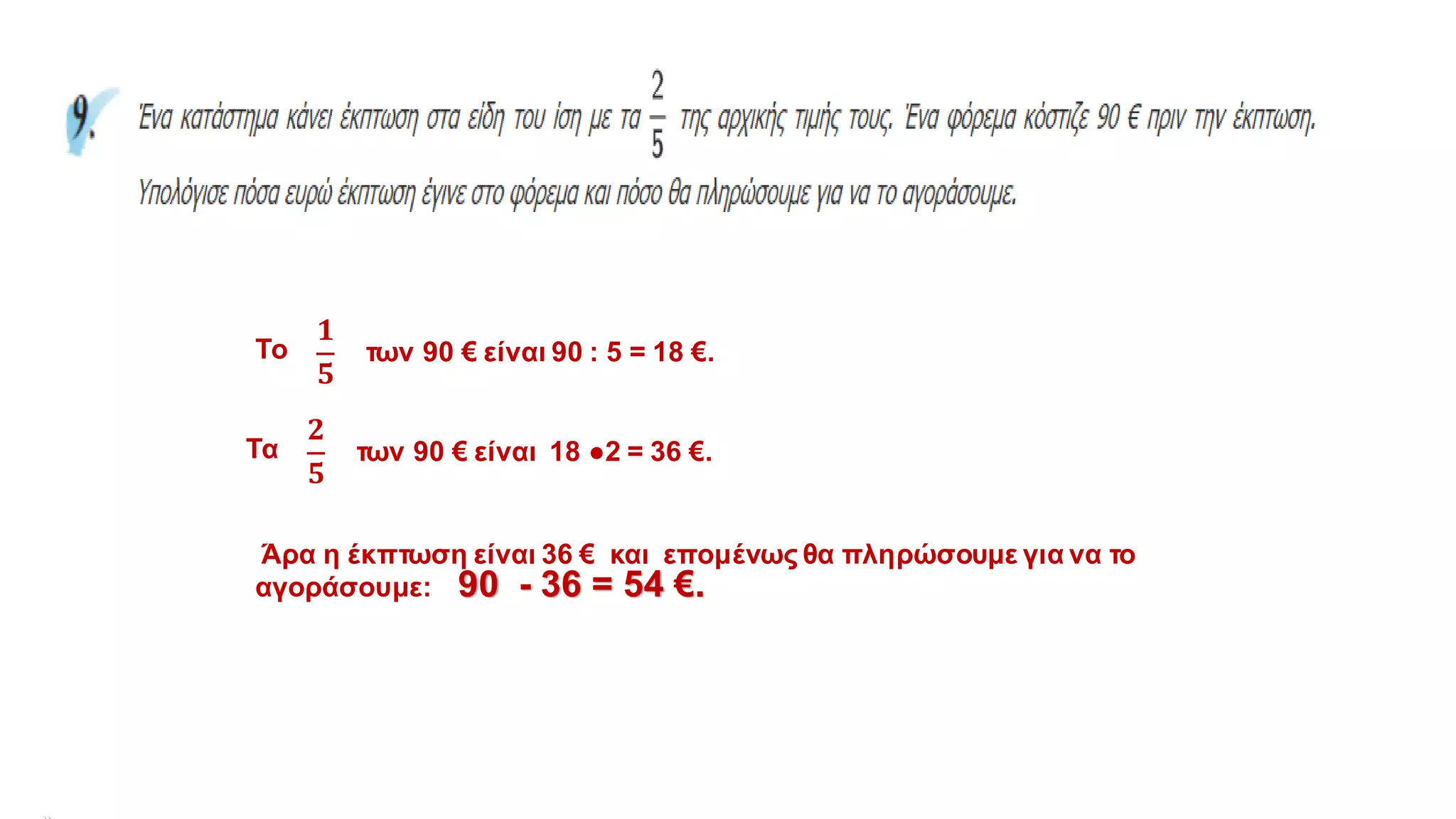 Το
𝟏
𝟓
των 90 € είναι 90 : 5 = 18 €.
Τα
𝟐
𝟓
των 90 € είναι 18 ●2 = 36 €.
Άρα η έκπτωση είναι 36 € και επομένως θα πληρώσουμε για να το
αγοράσουμε: 90 - 36 = 54 €.
 