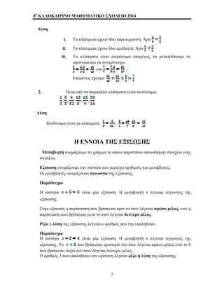 8o ΚΑΛΟΚΑΙΡΙΝΟ ΜΑΘΗΜΑΤΙΚΟ ΣΧΟΛΕΙΟ 2014 
Λύση 
i. Τα κλάσματα έχουν ίδιο παρονομαστή. Άρα 
ii. Τα κλάσματα έχουν ίδιο αριθμητή. Άρα: 
iii. Τα κλάσματα είναι ετερώνυμα επομένως τα μετατρέπουμε σε 
ομώνυμα και τα συγκρίνουμε: 
και . 
Επομένως έχουμε: 
2. Ποια από τα παρακάτω κλάσματα είναι ισοδύναμα; 
Λύση 
Ισοδύναμα είναι τα κλάσματα: , 
Η ΕΝΝΟΙΑ ΤΗΣ ΕΞΙΣΩΣΗΣ 
Μεταβλητή ονομάζουμε το γράμμα το οποίο παριστάνει οποιοδήποτε στοιχείο ενός 
συνόλου. 
Εξίσωση ονομάζουμε την ισότητα που περιέχει αριθμούς και μεταβλητές. 
Οι μεταβλητές ονομάζονται άγνωστοι της εξίσωσης. 
Παράδειγμα 
Η ισότητα είναι μία εξίσωση. Η μεταβλητή x λέγεται άγνωστος της 
εξίσωσης 
Στην εξίσωση η παράσταση που βρίσκεται πριν το ίσον λέγεται πρώτο μέλος, ενώ η 
παράσταση που βρίσκεται μετά το ίσον λέγεται δεύτερο μέλος. 
Ρίζα ή λύση της εξίσωσης λέγεται ο αριθμός που την επαληθεύει. 
Παράδειγμα 
Η ισότητα είναι μία εξίσωση. Η μεταβλητή x λέγεται άγνωστος της 
εξίσωσης. Το που βρίσκεται αριστερά του ίσον λέγεται πρώτο μέλος ενώ το 8 
που βρίσκεται δεξιά του ίσον λέγεται δεύτερο μέλος. 
Ο αριθμός 3 που επαληθεύει την εξίσωση λέγεται ρίζα ή λύση της εξίσωσης. 
7 
 