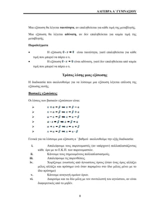 ΑΛΓΕΒΡΑ Α΄ ΓΥΜΝΑΣΙΟΥ 
Μια εξίσωση θα λέγεται ταυτότητα, αν επαληθεύεται για κάθε τιμή της μεταβλητής. 
Μια εξίσωση θα λέγεται αδύνατη, αν δεν επαληθεύεται για καμία τιμή της 
μεταβλητής. 
Παραδείγματα 
• Η εξίσωση είναι ταυτότητα, γιατί επαληθεύεται για κάθε 
τιμή που μπορεί να πάρει ο x. 
• Η εξίσωση είναι αδύνατη, γιατί δεν επαληθεύεται από καμία 
τιμή που μπορεί να πάρει ο x. 
Τρόπος λύσης μιας εξίσωσης 
Η διαδικασία που ακολουθούμε για να λύσουμε μια εξίσωση λέγεται επίλυση της 
εξίσωσης αυτής. 
Βασικές εξισώσεις 
Οι λύσεις των βασικών εξισώσεων είναι: 
¾ 
¾ 
¾ 
¾ 
¾ 
¾ 
Γενικά για να λύσουμε μια εξίσωση α ΄ βαθμού ακολουθούμε την εξής διαδικασία: 
i. Απαλείφουμε τους παρονομαστές (αν υπάρχουν) πολλαπλασιάζοντας 
κάθε όρο με το Ε.Κ.Π. των παρονομαστών. 
ii. Κάνουμε τους σημειωμένους πολλαπλασιασμούς. 
iii. Απαλείφουμε τις παρενθέσεις. 
iv. Χωρίζουμε γνωστούς από άγνωστους όρους (όταν ένας όρος αλλάζει 
μέλος αλλάζει και πρόσημο ενώ όταν παραμένει στο ίδιο μέλος μένει με το 
ίδιο πρόσημο) 
v. Κάνουμε αναγωγή ομοίων όρων. 
vi. Διαιρούμε και τα δύο μέλη με τον συντελεστή του αγνώστου, αν είναι 
διαφορετικός από το μηδέν. 
8 
 