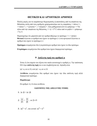 ΑΛΓΕΒΡΑ Α΄ ΓΥΜΝΑΣΙΟΥ 
ΘΕΤΙΚΟΙ ΚΑΙ ΑΡΝΗΤΙΚΟΙ ΑΡΙΘΜΟΙ 
Πολλές φορές για να εκφράσουμε θερμοκρασίες ή αποστάσεις από τη επιφάνεια της 
θάλασσας εκτός από τους αριθμούς χρησιμοποιούμε και τις εκφράσεις <<πάνω>>, 
<<κάτω>>, <<μείωση>> ,<<αύξηση>>. Στα μαθηματικά αντί να γράφουμε <<7m 
κάτω από την επιφάνεια της θάλασσας >> ή <<5ο C κάτω από το μηδέν>> γράφουμε 
-7 ή -5. 
Παρατηρούμε ότι μπροστά από τον αριθμό βάζουμε το πρόσημο <<-> (πλήν) 
Θετικοί λέγονται οι αριθμοί που έχουν το πρόσημο (+) ενώ αρνητικοί λέγονται οι 
αριθμοί που έχουν το πρόσημο (-) 
Ομόσημοι ονομάζονται δύο ή περισσότεροι αριθμοί που έχουν το ίδιο πρόσημο. 
Ετερόσημοι ονομάζονται δύο αριθμοί που έχουν διαφορετικό πρόσημο. 
™ Απόλυτη τιμή του αριθμού α 
Έστω Α ένα σημείο του άξονα στο οποίο αντιστοιχεί ο αριθμός α. Την απόσταση 
ΟΑ λέμε απόλυτη τιμή του α και συμβολίζεται |α|. Δηλαδή είναι 
|α|= α, αν α≥ 0, ενώ |α|= -α, αν α ≤ 0. 
Αντίθετοι ονομάζονται δύο αριθμοί που έχουν την ίδια απόλυτη τιμή αλλά 
διαφορετικό πρόσημο. 
Παράδειγμα 
Οι αριθμοί -6,+6 είναι αντίθετοι. 
ΙΔΙΟΤΗΤΕΣ ΤΗΣ ΑΠΟΛΥΤΗΣ ΤΙΜΗΣ 
1. |α ⋅ β| = |α|⋅ |β| 
2. α 
β 
= 
α 
β 
, αν β ≠ 0 
3. |α|2 = α2 , και γενικά |α|2ν = α2ν 
10 
 