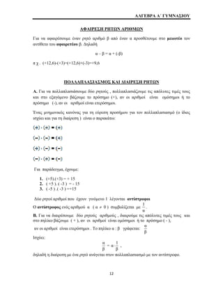 ΑΛΓΕΒΡΑ Α΄ ΓΥΜΝΑΣΙΟΥ 
ΑΦΑΙΡΕΣΗ ΡΗΤΩΝ ΑΡΙΘΜΩΝ 
Για να αφαιρέσουμε έναν ρητό αριθμό β από έναν α προσθέτουμε στο μειωτέο τον 
αντίθετο του αφαιρετέου β. Δηλαδή 
α – β = α + (-β) 
π χ . (+12,6)-(+3)=(+12,6)+(-3)=+9,6 
ΠΟΛΛΑΠΛΑΣΙΑΣΜΟΣ ΚΑΙ ΔΙΑΙΡΕΣΗ ΡΗΤΩΝ 
Α. Για να πολλαπλασιάσουμε δύο ρητούς , πολλαπλασιάζουμε τις απόλυτες τιμές τους 
και στο εξαγόμενο βάζουμε το πρόσημο (+), αν οι αριθμοί είναι ομόσημοι ή το 
πρόσημο (-), αν οι αριθμοί είναι ετερόσημοι. 
Ένας μνημονικός κανόνας για τη εύρεση προσήμου για τον πολλαπλασιασμό (ο ίδιος 
ισχύει και για τη διαίρεση ) είναι ο παρακάτω: 
Για παράδειγμα, έχουμε: 
1. (+5).(+3) = + 15 
2. ( +5 ). ( -3 ) = - 15 
3. ( -5 ) .( -3 ) =+15 
Δύο ρητοί αριθμοί που έχουν γινόμενο 1 λέγονται αντίστροφοι 
Ο αντίστροφος ενός αριθμού α ( α ≠ 0 ) συμβολίζεται με 1 
α 
. 
Β. Για να διαιρέσουμε δύο ρητούς αριθμούς , διαιρούμε τις απόλυτες τιμές τους και 
στο πηλίκο βάζουμε ( + ), αν οι αριθμοί είναι ομόσημοι ή το πρόσημο ( - ), 
αν οι αριθμοί είναι ετερόσημοι . Το πηλίκο α : β γράφεται: α 
β 
Ισχύει: 
α 
β 
= α 1 
⋅ , 
β 
δηλαδή η διαίρεση με ένα ρητό ανάγεται στον πολλαπλασιασμό με τον αντίστροφο. 
12 
 