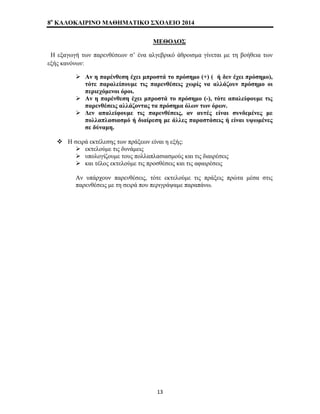 8o ΚΑΛΟΚΑΙΡΙΝΟ ΜΑΘΗΜΑΤΙΚΟ ΣΧΟΛΕΙΟ 2014 
ΜΕΘΟΔΟΣ 
Η εξαγωγή των παρενθέσεων σ’ ένα αλγεβρικό άθροισμα γίνεται με τη βοήθεια των 
εξής κανόνων: 
¾ Αν η παρένθεση έχει μπροστά το πρόσημο (+) ( ή δεν έχει πρόσημο), 
τότε παραλείπουμε τις παρενθέσεις χωρίς να αλλάζουν πρόσημο οι 
περιεχόμενοι όροι. 
¾ Αν η παρένθεση έχει μπροστά το πρόσημο (-), τότε απαλείφουμε τις 
παρενθέσεις αλλάζοντας τα πρόσημα όλων των όρων. 
¾ Δεν απαλείφουμε τις παρενθέσεις, αν αυτές είναι συνδεμένες με 
πολλαπλασιασμό ή διαίρεση με άλλες παραστάσεις ή είναι υψωμένες 
σε δύναμη. 
™ Η σειρά εκτέλεσης των πράξεων είναι η εξής: 
¾ εκτελούμε τις δυνάμεις 
¾ υπολογίζουμε τους πολλαπλασιασμούς και τις διαιρέσεις 
¾ και τέλος εκτελούμε τις προσθέσεις και τις αφαιρέσεις 
Αν υπάρχουν παρενθέσεις, τότε εκτελούμε τις πράξεις πρώτα μέσα στις 
παρενθέσεις με τη σειρά που περιγράψαμε παραπάνω. 
13 
 