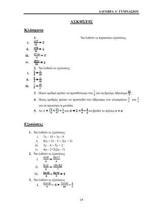 ΑΛΓΕΒΡΑ Α΄ ΓΥΜΝΑΣΙΟΥ 
ΑΣΚΗΣΕΙΣ 
Κλάσματα 
1. Να λυθούν οι παρακάτω εξισώσεις: 
i. 
ii. 
iii. 
iv. 
2. Να λυθούν οι εξισώσεις: 
i. 
ii. 
iii. 
3. Ποιον αριθμό πρέπει να προσθέσουμε στο για να βρούμε άθροισμα ; 
4. Ποιος αριθμός πρέπει να προστεθεί στο άθροισμα των κλασμάτων και 
για να προκύψει η μονάδα; 
5. Αν και να βρεθεί το πηλίκο 
Εξισώσεις 
1. Να λυθούν οι εξισώσεις: 
i. 7x – 15 = 3x - 9 
ii. 8(x + 2) – 5 = 2(x + 3) 
iii. 3y – 4 = 5y + 2 
iv. 4ω - 2=2(2ω - 1) 
2. Να λυθούν οι εξισώσεις: 
i. 
ii. 
iii. 
3. Να λυθούν οι εξισώσεις: 
i. 
14 
 