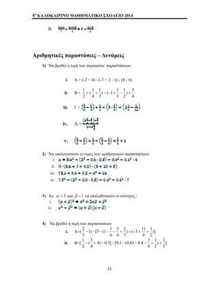 8o ΚΑΛΟΚΑΙΡΙΝΟ ΜΑΘΗΜΑΤΙΚΟ ΣΧΟΛΕΙΟ 2014 
ii. 
Αριθμητικές παραστάσεις – Δυνάμεις 
1) Να βρεθεί η τιμή των παρακάτω παραστάσεων: 
i. Α = (-2 + 4) - (-7 + 2 - 1) - (8 - 6) 
ii. Β = 
1 
+ ( 
2 
1 + − − + − + 
) 3 
2 
4 
1 
) ( 1 1 
3 
3 
1 
4 
iii. Γ = 
iv. Δ = 
v. 
2) Να υπολογιστούν οι τιμές των αριθμητικών παραστάσεων: 
i. 
ii. Β= 
iii. 
iv. 
3) Αν α = 3 και β =1 να επαληθευτούν οι ισότητες : 
i. 
ii. 
4) Να βρεθεί η τιμή των παραστάσεων 
1 
2 − − − − − + + − + + 
) ( 3 11 
3 
5 
1) [3 (1 1 
i. Α=( )] 
2 
6 
2 
6 
6 
3 
1 − + − − − − − + + 
) 2 
2 
4) 0.5] [0.1 (0.01 0.4 3 
(3 
ii. Β=[ ] 
5 
1 
4 
4 
2 
15 
 