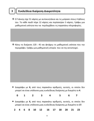 3 Ευκλείδεια διαίρεση‐Διαιρετότητα 
Ο Γιάννης είχε 51 κάρτες με αυτοκινητάκια και τις μοίρασε στους 4 φίλους 
του. Το κάθε παιδί πήρε 12 κάρτες και περίσσεψαν 3 κάρτες. Γράφω μια 
μαθηματική ισότητα που να περιλαμβάνει τις παραπάνω πληροφορίες. 
Κάνω τη διαίρεση 120 : 45 και φτιάχνω τη μαθηματική ισότητα που την 
περιγράφει. Γράφω μια μαθηματική ιστορία που να της αντιστοιχεί. 
• Διαγράφω με Χ, από τους παρακάτω αριθμούς, αυτούς, οι οποίοι δεν 
μπορεί να είναι υπόλοιπο μιας ευκλείδειας διαίρεσης με διαιρέτη το 4. 
0 1 2 3 4 5 6 7 
• Διαγράφω με Χ, από τους παρακάτω αριθμούς, αυτούς, οι οποίοι δεν 
μπορεί να είναι υπόλοιπο μιας ευκλείδειας διαίρεσης με διαιρέτη το 17. 
2 4 6 8 10 12 16 17 18 20 21 23 
9 
 