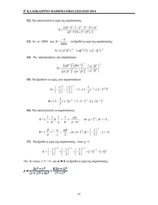 8o ΚΑΛΟΚΑΙΡΙΝΟ ΜΑΘΗΜΑΤΙΚΟ ΣΧΟΛΕΙΟ 2014 
12) Να υπολογιστεί η τιμή της παράστασης 
Α = 
8 9 17 17 8 8 
(36 ⋅ 5 ⋅ 7 − 2 ⋅ 3 ⋅ 
5 ) : 6 
(6 8 ⋅ 5 7 19 + 2 9 ⋅ 15 8 
) ⋅ 
5 
13) Αν α= 2004 και β = 
−1 
2004 
να βρεθεί η τιμή της παράστασης: 
Α= [ ( α2 β3 ) -2 ( αβ 3) 4]: ( α3 : β-1) -3 
14) Να απλοποιήσετε την παράσταση: 
Α= 
( ) ( ) 
( ) ( ) 
2 3 3 2 2 3 6 
− − − − − 
αβ βα ⎛ α β 
⎞ 
⋅⎜ α β α β ⎝ α β 
⎟ 
⎠ 
2 − 2 3 : − 3 3 2 − 
1 4 
15) Να βρεθούν οι τιμές των παραστάσεων 
Α= 
2 1 
2 
⎛− ⎞ ⎜ ⎟ 
⎝ ⎠ 
- 
2 2 
3 
− ⎛ ⎞ 
⎜ ⎟ 
⎝ ⎠ 
+ 3 ⋅ ( 1- 
1 
) -1- ( 2 - 510 )0 
3 
Β= ( 3 - 
2 
) ( -2) -2 + 7 - 5 ⋅ 2-3 +[ ( -2) -1 ]2 
3 
16) Να υπολογιστούν οι παραστάσεις: 
Α = ( 
1 
- 
ψ 
x 
1 )( 
1 + 
χ 
1 )⋅ 
ψ 
χψ 
− 
χ ψ 
, αν χ = 2-1, ψ = -3 , 
B = ( 
β 
) 2 - 
α 
α 
+ 
γ 
αβ 
2 
, αν α= 2-2, β = 
2 1 
3 
− ⎛− ⎞ ⎜ ⎟ 
⎝ ⎠ 
, γ = -2. 
17) Να βρεθεί η τιμή της παράστασης όταν χ =1 
4 3 2 
χ χ χ 
1 1 1 1 1 1 
2 3 5 
Α = ( ) ( ) 
χ χ 
− − − 
⎛− ⎞ + ⎛− ⎞ −⎛− ⎞ + − − − − ⎜ ⎟ ⎜ ⎟ ⎜ ⎟ 
⎝ ⎠ ⎝ ⎠ ⎝ ⎠ 
18) Αν είναι: και να βρεθεί η τιμή της παράστασης: 
17 
 