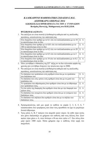 ΑΣΚΗΣΕΙΣ ΚΑΙ ΠΡΟΒΛΗΜΑΤΑ ΓΙΑ ΤΗΝ Α΄ ΓΥΜΝΑΣΙΟΥ 
ΚΑΛΟΚΑΙΡΙΝΟ ΜΑΘΗΜΑΤΙΚΟ ΣΧΟΛΕΙΟ Ε.Μ.Ε. 
ΛΕΠΤΟΚΑΡΥΑ ΠΙΕΡΙΑΣ 2014 
ΑΣΚΗΣΕΙΣ ΚΑΙ ΠΡΟΒΛΗΜΑΤΑ ΓΙΑ ΤΗΝ Α΄ ΓΥΜΝΑΣΙΟΥ 
Βενάρδος Παντελής, Μαθηματικός στο Π.Π.Σ.Π.Θ. 
ΦΥΣΙΚΟΙ-ΚΛΑΣΜΑΤΑ 
1. Να επιλέξετε αν είναι σωστή ή λάνθασμένη καθεμία από τις ακόλουθες 
προτάσεις, αιτιολογώντας την απάντηση σας 
Είτε διαιρέσω έναν αριθμό με το 0,1 είτε τον πολλαπλασιάσω με το 10 
το αποτέλεσμα είναι το ίδιο 
Σ Λ 
Είτε διαιρέσω έναν αριθμό με το 0,01 είτε τον πολλαπλασιάσω με το 
100 το αποτέλεσμα είναι το ίδιο 
Σ Λ 
Είτε διαιρέσω έναν αριθμό με το 0,2 είτε τον πολλαπλασιάσω με το 20 
το αποτέλεσμα είναι το ίδιο 
Σ Λ 
Είτε διαιρέσω έναν αριθμό με το 0,5 είτε τον πολλαπλασιάσω με το 2 
το αποτέλεσμα είναι το ίδιο 
Σ Λ 
Είτε διαιρέσω έναν αριθμό με το 10 είτε τον πολλαπλασιάσω με το 0,1 
το αποτέλεσμα είναι το ίδιο 
Σ Λ 
2. Πότε γεννήθηκε ο δάσκαλος της ΣΤ’ τάξης αν τα δυο τελευταία ψηφία της 
χρονιάς που γεννήθηκε δείχνουν την ηλικία που είχε το 2000; 
3. Να επιλέξετε αν είναι σωστή ή λάνθασμένη καθεμία από τις ακόλουθες 
προτάσεις, αιτιολογώντας την απάντηση σας 
Το διπλάσιο του τριπλάσιου ενός αριθμού είναι ίσο με το τριπλάσιο 
του διπλάσιου του 
Σ Λ 
Το διπλάσιο του ενός τρίτου ενός αριθμού είναι ίσο με το μισό του 
τριπλάσιο του 
Σ Λ 
Το τριπλάσιο του αθροίσματος δυο αριθμών είναι ίσο με το άθροισμα 
των τριπλάσιων τους 
Σ Λ 
Το ένα τρίτο της διαφοράς δυο αριθμών είναι ίσο με την διαφορά των 
τρίτων τους 
Σ Λ 
Το διπλάσιο του γινομένου δυο αριθμών είναι ίσο με το γινόμενο των 
διπλάσιων τους 
Σ Λ 
Το διπλάσιο του πηλίκου δυο αριθμών είναι ίσο με το πηλίκο των 
διπλάσιων τους 
Σ Λ 
4. Χρησιμοποιώντας από μια φορά το καθένα τα ψηφία 2, 3, 4, 5, 6, 7 
κατασκευάστε δυο τριψήφιους που όταν τους προσθέσω να έχω το μικρότερο 
δυνατό άθροισμα. 
5. Τρεις φίλοι Α, Β, Γ παίζουν ένα παιχνίδι τριών γύρων. Σε κάθε γύρο αυτός 
που χάνει διπλασιάζει τα χρήματα του καθενός από τους άλλους δυο. Στον 
πρώτο γύρο χάνει ο Α, στον δεύτερο ο Β και στον τρίτο ο Γ. Στο τέλος όλοι 
μαζί έχουν 1000 ευρώ. Πόσα χρήματα είχε ο καθένας στην αρχή του 
παιχνιδιού; 
19 
 