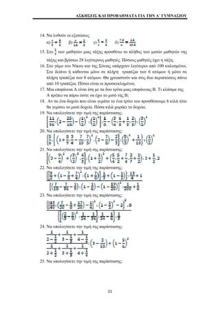ΑΣΚΗΣΕΙΣ ΚΑΙ ΠΡΟΒΛΗΜΑΤΑ ΓΙΑ ΤΗΝ Α΄ ΓΥΜΝΑΣΙΟΥ 
14. Να λυθούν οι εξισώσεις 
α) β) γ) δ) 
15. Στο των μαθητών μιας τάξης προσθέτω το πλήθος των μισών μαθητών της 
τάξης και βρίσκω 28 λιγότερους μαθητές. Πόσους μαθητές έχει η τάξη; 
16. Στο γάμο του Νίκου και της Σόνιας υπάρχουν λιγότεροι από 100 καλεσμένοι. 
Στο δείπνο ή κάθονται μόνο σε πλήρη τραπέζια των 6 ατόμων ή μόνο σε 
πλήρη τραπέζια των 8 ατόμων. Θα χρειαστούν και στις δυο περιπτώσεις πάνω 
από 10 τραπέζια. Πόσοι είναι οι προσκεκλημένοι; 
17. Μια επιφάνεια Α είναι ίση με τα δυο τρίτα μιας επιφάνειας Β. Τι κλάσμα της 
Α πρέπει να πάρω ώστε να έχω το μισό της Β; 
18. Αν σε ένα δοχείο που είναι γεμάτο το ένα τρίτο του προσθέσουμε 6 κιλά τότε 
θα γεμίσει το μισό δοχείο. Πόσα κιλά χωράει το δοχείο; 
19. Να υπολογίσετε την τιμή της παράστασης: 
20. Να υπολογίσετε την τιμή της παράστασης: 
21. Να υπολογίσετε την τιμή της παράστασης: 
22. Να υπολογίσετε την τιμή της παράστασης: 
23. Να υπολογίσετε την τιμή της παράστασης: 
24. Να υπολογίσετε την τιμή της παράστασης: 
25. Να υπολογίσετε την τιμή της παράστασης: 
21 
 