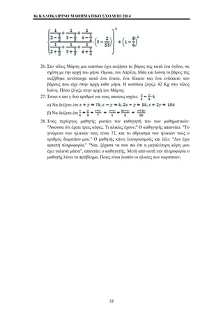 8o ΚΑΛΟΚΑΙΡΙΝΟ ΜΑΘΗΜΑΤΙΚΟ ΣΧΟΛΕΙΟ 2014 
26. Στο τέλος Μάρτη μια κατσίκα έχει αυξήσει το βάρος της κατά ένα όγδοο, σε 
σχέση με την αρχή του μήνα. Ομοια, τον Απρίλη, Μάη και Ιούνη το βάρος της 
αυξήθηκε αντίστοιχα κατά ένα ένατο, ένα δέκατο και ένα ενδέκατο του 
βάρους που είχε στην αρχή κάθε μήνα. Η κατσίκα ζύγιζε 42 Kg στο τέλος 
Ιούνη. Πόσο ζύγιζε στην αρχή του Μάρτη; 
27. Έστω x και y δυο αριθμοί για τους οποίους ισχύει: =k 
α) Να δείξετε ότι 
β) Να δείξετε ότι 
28. Ένας περίεργος μαθητής ρωτάει τον καθηγητή του των μαθηματικών: 
"Άκουσα ότι έχετε τρεις κόρες. Τι ηλικίες έχουν;" Ο καθηγητής απαντάει: "Το 
γινόμενο των ηλικιών τους είναι 72, και το άθροισμα των ηλικιών τους ο 
αριθμός δωματίου μου." Ο μαθητής κάνει λογαριασμούς και λέει: "Δεν έχω 
αρκετή πληροφορία." "Ναι, ξέχασα να σου πω ότι η μεγαλύτερη κόρη μου 
έχει γαλανά μάτια", απαντάει ο καθηγητής. Μετά από αυτή την πληροφορία ο 
μαθητής λύνει το πρόβλημα. Ποιες είναι λοιπόν οι ηλικίες των κοριτσιών; 
22 
 
