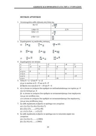 ΑΣΚΗΣΕΙΣ ΚΑΙ ΠΡΟΒΛΗΜΑΤΑ ΓΙΑ ΤΗΝ Α΄ ΓΥΜΝΑΣΙΟΥ 
ΘΕΤΙΚΟΙ ΑΡΝΗΤΙΚΟΙ 
1. Αντιστοιχείστε κάθε εξίσωση στη λύση της 
4x=11 
(-4)x=11 2,75 
0,4x=-11 
(-4)x=-1,1 
3. Συμπληρώστε τις ακόλουθες ισότητες 
α) 
β) 
γ) 
4. Συμπληρώστε τον πίνακα 
x 1 -2 -8 2 
y -4 -5 3 -4 -5 
z 8 7 4 
x+y+z 8 
x+y-z 7 4 
x-y+z -4 -13 
x-y-z 10 
5. Έστω S = α + β και P = α - β 
α) με τι ισούται το S + P και το S - P 
β) Βρείτε τα α και β αν S = -18 και P = 6 
6. α) τι γίνεται το γινόμενο δυο αριθμών αν πολλαπλασιάσουμε τον πρώτο με -9 
και τον δεύτερο με -4 
β) τι γίνεται το γινόμενο δυο αριθμών αν αντικαταστήσουμε έναν παράγοντα 
του με τον αντίθετο του; 
γ) τι γίνεται το γινόμενο δυο αριθμών αν αντικαταστήσουμε δυο παράγοντες 
του με τους αντίθετους τους; 
7. Σε κάθε περίπτωση να βρείτε το πρόσημο του γινομένου 
α) (-1).(-2).(-3).(-4).(-5).(-6).(-7) 
β) (-22).(-23).........(-97).(-98) 
γ) (-1).2.(-3).4........(-21).22 
8. Σε κάθε περίπτωση να βρείτε το πρόσημο και το τελευταίο ψηφίο του 
γινομένου 
α) (-1).(-2).(-3)..........(-2002) 
β) (-2).(-4).(-6)........(-2002) 
23 
 