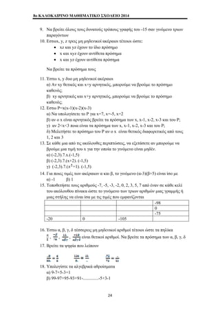 8o ΚΑΛΟΚΑΙΡΙΝΟ ΜΑΘΗΜΑΤΙΚΟ ΣΧΟΛΕΙΟ 2014 
9. Να βρείτε όλους τους δυνατούς τρόπους γραφής του -15 σαν γινόμενο τριων 
παραγόντων 
10. Εστωx, y, z τρεις μη μηδενικοί ακέραιοι τέτοιοι ώστε: 
• xz και yz έχουν το ίδιο πρόσημο 
• x και xyz έχουν αντίθετα πρόσημα 
• x και yz έχουν αντίθετα πρόσημα 
Να βρείτε τα πρόσημα τους 
11. Έστω x, y δυο μη μηδενικοί ακέραιοι 
α) Αν xy θετικός και x+y αρνητικός, μπορούμε να βρούμε το πρόσημο 
καθενός; 
β) xy αρνητικός και x+y αρνητικός, μπορούμε να βρούμε το πρόσημο 
καθενός; 
12. Εστω P=x(x-1)(x-2)(x-3) 
α) Να υπολογίσετε το P για x=7, x=-5, x=2 
β) αν ο x είναι αρνητικός βρείτε τα πρόσημα των x, x-1, x-2, x-3 και του P; 
γ) αν 2<x<3 ποια είναι τα πρόσημα των x, x-1, x-2, x-3 και του P; 
δ) Μελετήστε το πρόσημο του P αν ο x είναι θετικός διαφορετικός από τους 
1, 2 και 3 
13. Σε κάθε μια από τις ακόλουθες περιπτώσεις, να εξετάσετε αν μπορούμε να 
βρούμε μια τιμή του x για την οποία το γινόμενο είναι μηδέν. 
α) (-2,3).7.x.(-1,5) 
β) (-2,3).7.(x+2). (-1,5) 
γ) (-2,3).7.( +1). (-1,5) 
14. Για ποιες τιμές των ακέραιων α και β, το γινόμενο (α-3)(β+5) είναι ίσο με 
α) -1 β) 1 
15. Τοποθετήστε τους αριθμούς -7, -5, -3, -2, 0, 2, 3, 5, 7 από έναν σε κάθε κελί 
του ακόλουθου πίνακα ώστε το γινόμενο των τριων αριθμών μιας γραμμής ή 
μιας στήλης να είναι ίσα με τις τιμές που εμφανίζονται 
-98 
0 
-75 
-20 0 -105 
16. Έστω α, β, γ, δ τέσσερεις μη μηδενικοί αριθμοί τέτοιοι ώστε τα πηλίκα 
, , , είναι θετικοί αριθμοί. Να βρείτε τα πρόσημα των α, β, γ, δ 
17. Βρείτε τα ψηφία που λείπουν 
18. Υπολογίστε τα αλγεβρικά αθροίσματα 
α) 9-7+5-3+1 
β) 99-97+95-93+91-..............-5+3-1 
24 
 