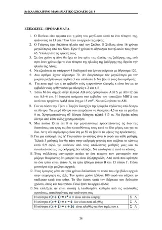 8o ΚΑΛΟΚΑΙΡΙΝΟ ΜΑΘΗΜΑΤΙΚΟ ΣΧΟΛΕΙΟ 2014 
ΕΞΙΣΩΣΕΙΣ - ΠΡΟΒΛΗΜΑΤΑ 
1. Ο Πινόκιο είπε ψέματα και η μύτη του μεγάλωσε κατά το ένα τέταρτο της, 
φτάνοντας τα 13 cm. Ποιο ήταν το αρχικό της μήκος; 
2. Ο Γιώργος έχει διπλάσια ηλικία από τον Στέλιο. Ο Στέλιος είναι 16 χρόνια 
μεγαλύτερος από τον Νίκο. Πριν 5 χρόνια το άθροισμα των ηλικιών τους ήταν 
65. Υπολογίστε τις ηλικίες τους. 
3. Σε ένα χρόνο η Λίνα θα έχει το ένα τρίτο της ηλικίας της ξαδέρφης της, ενώ 
πριν έναν χρόνο είχε το ένα τέταρτο της ηλικίας της ξαδέρφης της. Βρείτε την 
ηλικία της Λίνας. 
4. Να εξετάσετε αν υπάρχουν 4 διαδοχικοί και άρτιοι ακέραιοι με άθροισμα 120. 
5. Δυο αριθμοί έχουν άθροισμα 70. Αν διαιρέσουμε τον μεγαλύτερο μα τον 
μικρότερο βρίσκουμε πηλίκο 3 και υπόλοιπο 6. Να βρείτε τους δυο αριθμούς. 
6. Για ποια τιμή του x το εμβαδόν ενός τετραγώνου πλευράς x είναι ίσο με το 
εμβαδόν ενός ορθογωνίου με πλευρές x-2 και x-6 
7. Έστω Μ ένα σημείο στην πλευρά ΑΒ ενός ορθογώνιου ΑΒΓΔ με ΑΒ=12 cm 
και ΑΔ=6 cm. Η διαφορά ανάμεσα στο εμβαδόν του τραπεζίου ΜΒΓΔ και 
αυτό του τριγώνου ΑΔΜ είναι ίση με 15 . Να υπολογίσετε το ΑΜ. 
8. Για να σώσει την Τζέιν ο Ταρζάν διασχίζει την ζούγκλα πηδώντας από δέντρο 
σε δέντρο. Τα μικρά δέντρα του επιτρέπουν να διασχίσει 4,5 m και τα μεγάλα 
8 m. Χρησιμοποιώντας 63 δέντρα διέσχισε τελικά 413 m. Να βρείτε πόσα 
δέντρα από κάθε είδος χρησιμοποίησε. 
9. Μια πισίνα 15 m επί 8 m την μεγαλώνουμε προεκτείνοντας τις δυο της 
διαστάσεις και προς τις δυο κατευθύνσεις τους κατά το ίδιο μήκος και για τα 
δυο. Αν η νέα περίμετρος είναι ίση με 50 να βρείτε το μήκος της προέκτασης. 
10. Για μια εκδρομή της Α’ Γυμνασίου το κόστος είναι 6 ευρώ για κάθε μαθητή. 
Τελικά 3 μαθητές δεν θα πάνε στην εκδρομή γεγονός που αυξάνει το κόστος 
κατά 0,9 ευρώ για καθέναν από τους υπόλοιπους μαθητές μιας και το 
συνολικό κόστος της εκδρομής δεν αλλάζει. Να υπολογίσετε αυτό το κόστος. 
11. Ένας συλλέκτης μανιταριών πετάει το ένα τέταρτο των μανιταριών που 
μάζεψε θεωρώντας ότι μπορεί να είναι δηλητηριώδη. Από αυτά που κράτησε 
το ένα τρίτο είναι τύπου Α, τα τρία έβδομα τύπου Β και 15 τύπου Γ. Πόσα 
μανιτάρια είχε μαζέψει αρχικά; 
12. Ένας έμπορος μέσα σε τρία χρόνια διπλασίασε το ποσό που είχε βάλει αρχικά 
στην επιχείρηση ως εξής: Τον πρώτο χρόνο ξόδεψε 100 ευρώ και αύξησε το 
υπόλοιπο κατά ένα τρίτο. Το ίδιο έκανε κατά την διάρκεια του δεύτερου 
χρόνου, όπως και του τρίτου. Ποιό ήταν το αρχικό ποσό; 
13. Να επιλέξετε αν είναι σωστή ή λανθασμένη καθεμία από τις ακόλουθες 
προτάσεις, αιτιολογώντας την απάντηση σας 
Η ισότητα είναι πάντα αληθής Σ Λ 
Η ισότητα δεν είναι ποτέ αληθής Σ Λ 
Η ισότητα είναι αληθής για δυο τιμές του x Σ Λ 
26 
 