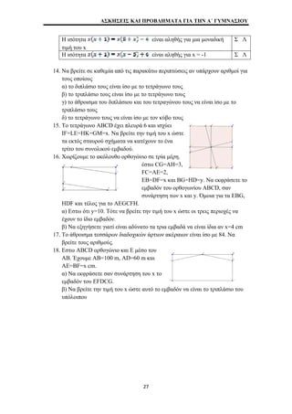 ΑΣΚΗΣΕΙΣ ΚΑΙ ΠΡΟΒΛΗΜΑΤΑ ΓΙΑ ΤΗΝ Α΄ ΓΥΜΝΑΣΙΟΥ 
Η ισότητα είναι αληθής για μια μοναδική 
τιμή του x 
Σ Λ 
Η ισότητα είναι αληθής για x = -1 Σ Λ 
14. Να βρείτε σε καθεμία από τις παρακάτω περιπτώσεις αν υπάρχουν αριθμοί για 
τους οποίους 
α) το διπλάσιο τους είναι ίσο με το τετράγωνο τους 
β) το τριπλάσιο τους είναι ίσο με το τετράγωνο τους 
γ) το άθροισμα του διπλάσιου και του τετραγώνου τους να είναι ίσο με το 
τριπλάσιο τους 
δ) το τετράγωνο τους να είναι ίσο με τον κύβο τους 
15. Το τετράγωνο ABCD έχει πλευρά 6 και ισχύει 
IF=LE=HK=GM=x. Να βρείτε την τιμή του x ώστε 
τα εκτός σταυρού σχήματα να κατέχουν το ένα 
τρίτο του συνολικού εμβαδού. 
16. Χωρίζουμε το ακόλουθο ορθογώνιο σε τρία μέρη. 
έστω CG=ΑΗ=3, 
FC=ΑΕ=2, 
ΕΒ=DF=x και BG=HD=y. Να εκφράσετε το 
εμβαδόν του ορθογωνίου ABCD, σαν 
συνάρτηση των x και y. Όμοια για τα EBG, 
HDF και τέλος για το AEGCFH. 
α) Εστω ότι y=10. Τότε να βρείτε την τιμή του x ώστε οι τρεις περιοχές να 
έχουν το ίδιο εμβαδόν. 
β) Να εξηγήσετε γιατί είναι αδύνατο τα τρια εμβαδά να είναι ίδια αν x=4 cm 
17. Το άθροισμα τεσσάρων διαδοχικών άρτιων ακέραιων είναι ίσο με 84. Να 
βρείτε τους αριθμούς. 
18. Εστω ABCD ορθογώνιο και Ε μέσο του 
ΑΒ. Έχουμε ΑΒ=100 m, AD=60 m και 
AE=BF=x cm. 
α) Να εκφράσετε σαν συνάρτηση του x το 
εμβαδόν του EFDCG. 
β) Να βρείτε την τιμή του x ώστε αυτό το εμβαδόν να είναι το τριπλάσιο του 
υπόλοιπου 
27 
 