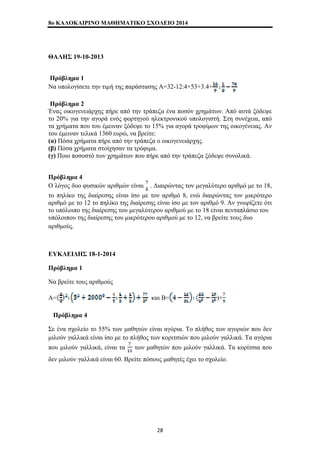 8o ΚΑΛΟΚΑΙΡΙΝΟ ΜΑΘΗΜΑΤΙΚΟ ΣΧΟΛΕΙΟ 2014 
ΘΑΛΗΣ 19-10-2013 
Πρόβλημα 1 
Να υπολογίσετε την τιμή της παράστασης Α=32-12:4+53+3.4+ 
Πρόβλημα 2 
Ένας οικογενειάρχης πήρε από την τράπεζα ένα ποσόν χρημάτων. Από αυτά ξόδεψε 
το 20% για την αγορά ενός φορτηγού ηλεκτρονικού υπολογιστή. Στη συνέχεια, από 
τα χρήματα που του έμειναν ξόδεψε το 15% για αγορά τροφίμων της οικογένειας. Αν 
του έμειναν τελικά 1360 ευρώ, να βρείτε: 
(α) Πόσα χρήματα πήρε από την τράπεζα ο οικογενειάρχης. 
(β) Πόσα χρήματα στοίχησαν τα τρόφιμα. 
(γ) Ποιο ποσοστό των χρημάτων που πήρε από την τράπεζα ξόδεψε συνολικά. 
Πρόβλημα 4 
Ο λόγος δυο φυσικών αριθμών είναι . Διαιρώντας τον μεγαλύτερο αριθμό με το 18, 
το πηλίκο της διαίρεσης είναι ίσο με τον αριθμό 8, ενώ διαιρώντας τον μικρότερο 
αριθμό με το 12 το πηλίκο της διαίρεσης είναι ίσο με τον αριθμό 9. Αν γνωρίζετε ότι 
το υπόλοιπο της διαίρεσης του μεγαλύτερου αριθμού με το 18 είναι πενταπλάσιο του 
υπόλοιπου της διαίρεσης του μικρότερου αριθμού με το 12, να βρείτε τους δυο 
αριθμούς. 
ΕΥΚΛΕΙΔΗΣ 18-1-2014 
Πρόβλημα 1 
Να βρείτε τους αριθμούς 
Α= και Β= )+ 
Πρόβλημα 4 
Σε ένα σχολείο το 55% των μαθητών είναι αγόρια. Το πλήθος των αγοριών που δεν 
μιλούν γαλλικά είναι ίσο με το πλήθος των κοριτσιών που μιλούν γαλλικά. Τα αγόρια 
που μιλούν γαλλικά, είναι τα των μαθητών που μιλούν γαλλικά. Τα κορίτσια που 
δεν μιλούν γαλλικά είναι 60. Βρείτε πόσους μαθητές έχει το σχολείο. 
28 
 