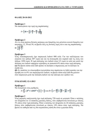 ΑΣΚΗΣΕΙΣ ΚΑΙ ΠΡΟΒΛΗΜΑΤΑ ΓΙΑ ΤΗΝ Α΄ ΓΥΜΝΑΣΙΟΥ 
ΘΑΛΗΣ 20-10-2012 
Πρόβλημα 1 
Να υπολογίσετε την τιμή της παράστασης: 
Α= 
Πρόβλημα 2 
Αν ο κ είναι πρώτος θετικός ακέραιος και διαιρέτης του μέγιστου κοινού διαιρέτη των 
ακεραίων 12, 30 και 54, να βρείτε όλες τις δυνατές τιμές του κ και της παράστασης: 
Β= : 
Πρόβλημα 3 
Ένας ελαιοπαραγωγός έχει παραγωγή λαδιού 800 κιλά. Για την καλλιέργεια του 
ελαιώνα του ξόδεψε 407 ευρώ και για τη συγκομιδή του καρπού από τις ελιές του 
ξόδεψε 1050 ευρώ. Η τιμή πώλησης του λαδιού είναι 2,5 ευρώ το κιλό και κατά την 
πώληση του λαδιού υπάρχουν κρατήσεις σε ποσοστό 6% πάνω στην τιμή πώλησης. 
(α) Να βρείτε πόσα κιλά λάδι πρέπει να πωλήσει ο παραγωγός για να καλύψει τα 
έξοδά του. 
(β) Αν επιπλέον το ελαιοτριβείο (εργοστάσιο που παράγεται το λάδι) κρατάει για την 
αμοιβή του το 8% του παραγόμενου λαδιού, να βρείτε πόσα κιλά λάδι θα μείνουν 
στον παραγωγό μετά την πώληση λαδιού για την κάλυψη των εξόδων του. 
ΕΥΚΛΕΙΔΗΣ 12-1-2013 
Πρόβλημα 1 
Να συγκρίνετε τους αριθμούς 
Α= και Β= 
Πρόβλημα 2 
Ένας φορητός υπολογιστής έχει τιμή πώλησης 720 ευρώ σε μετρητά. Όταν ο πελάτης 
τον πληρώσει σε 12 ισόποσες μηνιαίες δόσεις, τότε επιβαρύνεται συνολικά με τόκους 
5% πάνω στην τιμή πώλησης. Όταν ο πελάτης τον πληρώσει σε 24 ισόποσες μηνιαίες 
δόσεις τότε επιβαρύνεται συνολικά με τόκους 14% πάνω στην τιμή πώλησης. Να 
βρείτε σε καθεμία από τις δύο περιπτώσεις πόση θα είναι η μηνιαία δόση. 
29 
 