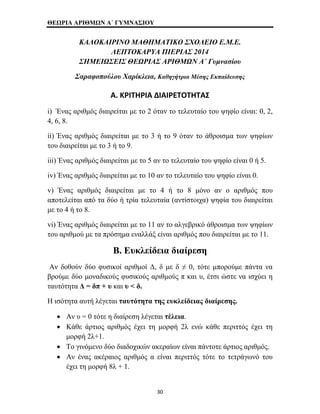 ΘΕΩΡΙΑ ΑΡΙΘΜΩΝ Α΄ ΓΥΜΝΑΣΙΟΥ 
ΚΑΛΟΚΑΙΡΙΝΟ ΜΑΘΗΜΑΤΙΚΟ ΣΧΟΛΕΙΟ Ε.Μ.Ε. 
ΛΕΠΤΟΚΑΡΥΑ ΠΙΕΡΙΑΣ 2014 
ΣΗΜΕΙΩΣΕΙΣ ΘΕΩΡΙΑΣ ΑΡΙΘΜΩΝ Α΄ Γυμνασίου 
Σαραφοπούλου Χαρίκλεια, Καθηγήτρια Μέσης Εκπαίδευσης 
Α. ΚΡΙΤΗΡΙΑ ΔΙΑΙΡΕΤΟΤΗΤΑΣ 
i) Ένας αριθμός διαιρείται με το 2 όταν το τελευταίο του ψηφίο είναι: 0, 2, 
4, 6, 8. 
ii) Ένας αριθμός διαιρείται με το 3 ή το 9 όταν το άθροισμα των ψηφίων 
του διαιρείται με το 3 ή το 9. 
iii) Ένας αριθμός διαιρείται με το 5 αν το τελευταίο του ψηφίο είναι 0 ή 5. 
iv) Ένας αριθμός διαιρείται με το 10 αν το τελευταίο του ψηφίο είναι 0. 
v) Ένας αριθμός διαιρείται με το 4 ή το 8 μόνο αν ο αριθμός που 
αποτελείται από τα δύο ή τρία τελευταία (αντίστοιχα) ψηφία του διαιρείται 
με το 4 ή το 8. 
vi) Ένας αριθμός διαιρείται με το 11 αν το αλγεβρικό άθροισμα των ψηφίων 
του αριθμού με τα πρόσημα εναλλάξ είναι αριθμός που διαιρείται με το 11. 
Β. Ευκλείδεια διαίρεση 
Αν δοθούν δύο φυσικοί αριθμοί Δ, δ με δ ≠ 0, τότε μπορούμε πάντα να 
βρούμε δύο μοναδικούς φυσικούς αριθμούς π και υ, έτσι ώστε να ισχύει η 
ταυτότητα Δ = δπ + υ και υ < δ. 
Η ισότητα αυτή λέγεται ταυτότητα της ευκλείδειας διαίρεσης. 
• Αν υ = 0 τότε η διαίρεση λέγεται τέλεια. 
• Κάθε άρτιος αριθμός έχει τη μορφή 2λ ενώ κάθε περιττός έχει τη 
μορφή 2λ+1. 
• Το γινόμενο δύο διαδοχικών ακεραίων είναι πάντοτε άρτιος αριθμός. 
• Αν ένας ακέραιος αριθμός α είναι περιττός τότε το τετράγωνό του 
έχει τη μορφή 8λ + 1. 
30 
 