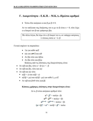8o ΚΑΛΟΚΑΙΡΙΝΟ ΜΑΘΗΜΑΤΙΚΟ ΣΧΟΛΕΙΟ-2014 
Γ. Διαιρετότητα - Ε.Κ.Π. - Μ.Κ.Δ.-Πρώτοι αριθμοί 
• Έστω δύο ακέραιοι α και β με β 0. 
Αν το υπόλοιπο της διαίρεσης του α με το β είναι υ = 0, τότε λέμε 
ο α διαιρεί τον β και γράφουμε β|α. 
Με άλλα λόγια, θα λέμε ότι ο β διαιρεί τον α, αν υπάρχει ακέραιος 
λ τέτοιος ώστε α = λ β 
Γενικά ισχύουν τα παρακάτω: 
• 1|α για κάθε α Ζ 
• α|α για α και α|0 
• Αν β|α τότε και λβ|λα 
• Αν β|α τότε και β|λα 
Κάποιες από τις ιδιότητες της διαιρετότητας είναι: 
• Αν α|β και β|α, τότε α = β ή α = - β 
• Αν α|β και β|γ, τότε και α|γ 
• Αν α|β και α|γ τότε 
ƒ α|(β + γ) και α|(β - γ) 
ƒ α|(λβ + μγ) και α|(λβ - μγ) για κάθε λ, μ Ζ 
ƒ Αν α|β και β 0 τότε |α| |β| 
Κάποιες χρήσιμες ιδιότητες στην διαιρετότητα είναι: 
Αν α, β είναι ακέραιοι αριθμοί τότε: 
- = πολ(α - β) 
- = πολ(α + β) 
+ = πολ(α + β) 
= + πολβ = + πολα 
31 
 