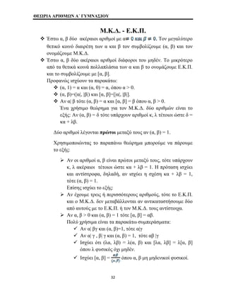 ΘΕΩΡΙΑ ΑΡΙΘΜΩΝ Α΄ ΓΥΜΝΑΣΙΟΥ 
Μ.Κ.Δ. - Ε.Κ.Π. 
™ Έστω α, β δύο ακέραιοι αριθμοί με α Τον μεγαλύτερο 
θετικό κοινό διαιρέτη των α και β τον συμβολίζουμε (α, β) και τον 
ονομάζουμε Μ.Κ.Δ. 
™ Έστω α, β δύο ακέραιοι αριθμοί διάφοροι του μηδέν. Το μικρότερο 
από τα θετικά κοινά πολλαπλάσια των α και β το ονομάζουμε Ε.Κ.Π. 
και το συμβολίζουμε με [α, β]. 
Προφανώς ισχύουν τα παρακάτω: 
™ (α, 1) = α και (α, 0) = α, όπου α > 0. 
™ (α, β)=(|α|, |β|) και [α, β]=[|α|, |β|]. 
™ Αν α| β τότε (α, β) = α και [α, β] = β όπου α, β > 0. 
Ένα χρήσιμο θεώρημα για τον Μ.Κ.Δ. δύο αριθμών είναι το 
εξής: Αν (α, β) = δ τότε υπάρχουν αριθμοί κ, λ τέτοιοι ώστε δ = 
κα + λβ. 
Δύο αριθμοί λέγονται πρώτοι μεταξύ τους αν (α, β) = 1. 
Χρησιμοποιώντας το παραπάνω θεώρημα μπορούμε να πάρουμε 
το εξής: 
¾ Αν οι αριθμοί α, β είναι πρώτοι μεταξύ τους, τότε υπάρχουν 
κ, λ ακέραιοι τέτοιοι ώστε κα + λβ = 1. Η πρόταση ισχύει 
και αντίστροφα, δηλαδή, αν ισχύει η σχέση κα + λβ = 1, 
τότε (α, β) = 1. 
Επίσης ισχύει το εξής: 
¾ Αν έχουμε τρεις ή περισσότερους αριθμούς, τότε το Ε.Κ.Π. 
και ο Μ.Κ.Δ. δεν μεταβάλλονται αν αντικαταστήσουμε δύο 
από αυτούς με το Ε.Κ.Π. ή τον Μ.Κ.Δ. τους αντίστοιχα. 
¾ Αν α, β > 0 και (α, β) = 1 τότε [α, β] = αβ. 
Πολύ χρήσιμα είναι τα παρακάτω συμπεράσματα: 
9 Αν α| βγ και (α, β)=1, τότε α|γ 
9 Αν α| γ , β| γ και (α, β) = 1, τότε αβ |γ 
9 Ισχύει ότι (λα, λβ) = λ(α, β) και [λα, λβ] = λ[α, β] 
όπου λ φυσικός όχι μηδέν. 
9 Ισχύει [α, β] = όπου α, β μη μηδενικοί φυσικοί. 
32 
 