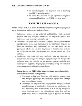 8o ΚΑΛΟΚΑΙΡΙΝΟ ΜΑΘΗΜΑΤΙΚΟ ΣΧΟΛΕΙΟ-2014 
9 Οι κοινοί διαιρέτες δύο ακεραίων είναι οι διαιρέτες 
του Μ.Κ.Δ. και μόνο αυτοί. 
9 Τα κοινά πολλαπλάσια δύο μη μηδενικών ακεραίων 
είναι τα πολλαπλάσια του Ε.Κ.Π. και μόνο αυτά. 
ΕΥΡΕΣΗ Ε.Κ.Π. και Μ.Κ.Δ. 
Για να βρούμε το Ε.Κ.Π. δύο ή περισσότερων φυσικών αριθμών μπορούμε 
με τη βοήθεια ενός από τους παρακάτω τρόπους : 
¾ Βρίσκουμε πρώτα τα μη μηδενικά πολλαπλάσια κάθε αριθμού 
χωριστά και στη συνέχεια βρίσκουμε το μικρότερο αριθμό που 
υπάρχει σε όλες τις προηγούμενες λίστες. 
¾ Παίρνουμε τον μεγαλύτερο από τους αριθμούς που μας δίνονται και 
εξετάζουμε αν αυτός είναι πολλαπλάσιο των υπολοίπων (δηλαδή αν 
διαιρείται από όλους τους υπόλοιπους). Αν ναι, τότε αυτός είναι το 
ζητούμενο Ε.Κ.Π., αν όχι, τότε παίρνουμε το διπλάσιο του αριθμού 
και εξετάζουμε αν αυτό είναι πολλαπλάσιο των υπολοίπων και ούτω 
καθεξής. 
¾ Αναλύουμε κάθε έναν από τους αριθμούς που μας δίνονται σε 
γινόμενο δυνάμεων πρώτων αριθμών. Σχηματίζουμε στη συνέχεια το 
γινόμενο όλων των κοινών και μη κοινών πρώτων αριθμών που 
εμφανίζονται ως βάσεις στις παραγοντοποιήσεις αυτές, τον κάθε ένα 
με τον μεγαλύτερο εκθέτη που εμφανίζεται. 
Για να βρούμε τον Μ.Κ.Δ. δύο ή περισσότερων φυσικών αριθμών 
ακολουθούμε ένα από τα παρακάτω: 
¾ Βρίσκουμε πρώτα τους διαιρέτες κάθε αριθμού χωριστά και 
στη συνέχεια βρίσκουμε το μεγαλύτερο αριθμό που υπάρχει 
στις προηγούμενες λίστες. 
¾ Παίρνουμε τον μικρότερο από τους αριθμούς που μας δίνονται 
και εξετάζουμε αν αυτός είναι διαιρέτης των υπολοίπων. Αν 
ναι, τότε αυτός είναι ο ζητούμενος Μ.Κ.Δ. Αν όχι, θεωρούμε 
τους διαιρέτες αυτού και δοκιμάζουμε έναν ένα από το 
μεγαλύτερο προς το μικρότερο μέχρι να βρούμε για πρώτη 
33 
 