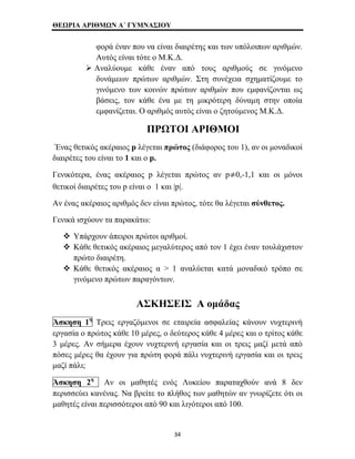 ΘΕΩΡΙΑ ΑΡΙΘΜΩΝ Α΄ ΓΥΜΝΑΣΙΟΥ 
φορά έναν που να είναι διαιρέτης και των υπόλοιπων αριθμών. 
Αυτός είναι τότε ο Μ.Κ.Δ. 
¾ Αναλύουμε κάθε έναν από τους αριθμούς σε γινόμενο 
δυνάμεων πρώτων αριθμών. Στη συνέχεια σχηματίζουμε το 
γινόμενο των κοινών πρώτων αριθμών που εμφανίζονται ως 
βάσεις, τον κάθε ένα με τη μικρότερη δύναμη στην οποία 
εμφανίζεται. Ο αριθμός αυτός είναι ο ζητούμενος Μ.Κ.Δ. 
ΠΡΩΤΟΙ ΑΡΙΘΜΟΙ 
Ένας θετικός ακέραιος p λέγεται πρώτος (διάφορος του 1), αν οι μοναδικοί 
διαιρέτες του είναι τo 1 και ο p. 
Γενικότερα, ένας ακέραιος p λέγεται πρώτος αν p 0,-1,1 και οι μόνοι 
θετικοί διαιρέτες του p είναι ο 1 και |p|. 
Αν ένας ακέραιος αριθμός δεν είναι πρώτος, τότε θα λέγεται σύνθετος. 
Γενικά ισχύουν τα παρακάτω: 
™ Υπάρχουν άπειροι πρώτοι αριθμοί. 
™ Κάθε θετικός ακέραιος μεγαλύτερος από τον 1 έχει έναν τουλάχιστον 
πρώτο διαιρέτη. 
™ Κάθε θετικός ακέραιος α > 1 αναλύεται κατά μοναδικό τρόπο σε 
γινόμενο πρώτων παραγόντων. 
ΑΣΚΗΣΕΙΣ Α ομάδας 
Άσκηση 1η Τρεις εργαζόμενοι σε εταιρεία ασφαλείας κάνουν νυχτερινή 
εργασία ο πρώτος κάθε 10 μέρες, ο δεύτερος κάθε 4 μέρες και ο τρίτος κάθε 
3 μέρες. Αν σήμερα έχουν νυχτερινή εργασία και οι τρεις μαζί μετά από 
πόσες μέρες θα έχουν για πρώτη φορά πάλι νυχτερινή εργασία και οι τρεις 
μαζί πάλι; 
Άσκηση 2η Αν οι μαθητές ενός Λυκείου παραταχθούν ανά 8 δεν 
περισσεύει κανένας. Να βρείτε το πλήθος των μαθητών αν γνωρίζετε ότι οι 
μαθητές είναι περισσότεροι από 90 και λιγότεροι από 100. 
34 
 