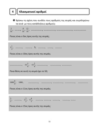 4 Κλασματικοί αριθμοί 
Βρίσκω τη σχέση που συνδέει τους αριθμούς της σειράς και συμπληρώνω 
τα κενά με τους κατάλληλους αριθμούς: 
3 
16 , ….…., 9 
16 , 12 
16 , ……………., ……………., …………………., ……………… 
Ποιος είναι ο 9ος όρος αυτής της σειράς; 
11 
3 1 
2 
, …………, ……….., 5, …………, ………, ………… 
Ποιος είναι ο 10ος όρος αυτής της σειράς; 
…………………., 53 3 
4 
, 53 2 
4 
, ………………, ………………, ……………… 
Ποια θέση σε αυτή τη σειρά έχει το 50; 
1000 8 
9 
, 1000, ………………, ………………, ………………, ………………, ……………… 
Ποιος είναι ο 11ος όρος αυτής της σειράς; 
3 
5 
, …………, 2 2 
5 
, 4 4 
5 
, …………, …………, …………, …………, ……… 
Ποιος είναι ο 15ος όρος αυτής της σειράς; 
 