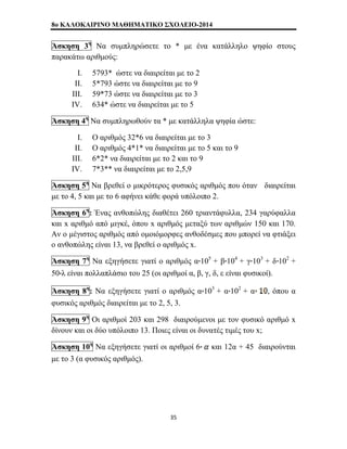 8o ΚΑΛΟΚΑΙΡΙΝΟ ΜΑΘΗΜΑΤΙΚΟ ΣΧΟΛΕΙΟ-2014 
Άσκηση 3η Να συμπληρώσετε το * με ένα κατάλληλο ψηφίο στους 
παρακάτω αριθμούς: 
I. 5793* ώστε να διαιρείται με το 2 
II. 5*793 ώστε να διαιρείται με το 9 
III. 59*73 ώστε να διαιρείται με το 3 
IV. 634* ώστε να διαιρείται με το 5 
Άσκηση 4η Να συμπληρωθούν τα * με κατάλληλα ψηφία ώστε: 
I. Ο αριθμός 32*6 να διαιρείται με το 3 
II. Ο αριθμός 4*1* να διαιρείται με το 5 και το 9 
III. 6*2* να διαιρείται με το 2 και το 9 
IV. 7*3** να διαιρείται με το 2,5,9 
Άσκηση 5η Να βρεθεί ο μικρότερος φυσικός αριθμός που όταν διαιρείται 
με το 4, 5 και με το 6 αφήνει κάθε φορά υπόλοιπο 2. 
Άσκηση 6η: Ένας ανθοπώλης διαθέτει 260 τριαντάφυλλα, 234 γαρύφαλλα 
και x αριθμό από μιγκέ, όπου x αριθμός μεταξύ των αριθμών 150 και 170. 
Αν ο μέγιστος αριθμός από ομοιόμορφες ανθοδέσμες που μπορεί να φτιάξει 
ο ανθοπώλης είναι 13, να βρεθεί ο αριθμός x. 
Άσκηση 7η Να εξηγήσετε γιατί ο αριθμός α 105 + β 104 + γ 103 + δ 102 + 
50 λ είναι πολλαπλάσιο του 25 (οι αριθμοί α, β, γ, δ, ε είναι φυσικοί). 
Άσκηση 8η: Να εξηγήσετε γιατί ο αριθμός α 103 + α 102 + α , όπου α 
φυσικός αριθμός διαιρείται με το 2, 5, 3. 
Άσκηση 9η Οι αριθμοί 203 και 298 διαιρούμενοι με τον φυσικό αριθμό x 
δίνουν και οι δύο υπόλοιπο 13. Ποιες είναι οι δυνατές τιμές του x; 
Άσκηση 10η Να εξηγήσετε γιατί οι αριθμοί 6 και 12α + 45 διαιρούνται 
με το 3 (α φυσικός αριθμός). 
35 
 