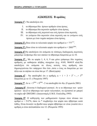 ΘΕΩΡΙΑ ΑΡΙΘΜΩΝ Α΄ ΓΥΜΝΑΣΙΟΥ 
ΑΣΚΗΣΕΙΣ Β ομάδας 
Άσκηση 1η : Να αποδείξετε ότι: 
I. το άθροισμα δύο άρτιων αριθμών είναι άρτιος 
II. το άθροισμα δύο περιττών αριθμών είναι άρτιος 
III. το άθροισμα ενός περιττού και ενός άρτιου είναι περιττός 
IV. το γινόμενο δύο περιττών είναι περιττός και το γινόμενο ενός 
άρτιου με έναν τυχαίο ακέραιο είναι άρτιος. 
Άσκηση 2η: Ποιο είναι το τελευταίο ψηφίο του αριθμού α = 777777. 
Άσκηση 3η: Ποιο είναι το τελευταίο ψηφίο του αριθμού α = 20032004. 
Άσκηση 4η:Να αποδείξετε ότι ανάμεσα σε τέσσερις διαδοχικούς περιττούς 
μπορούμε να βρούμε δύο των οποίων το άθροισμα διαιρείται με το 10. 
Άσκηση 5η : Με τα ψηφία 1, 4, 6, 9 και μόνο γράφουμε δύο τυχαίους 
αριθμούς με αυθαίρετο πλήθος στοιχείων (π.χ. 4169, 964419 κλπ).Να 
αποδείξετε ότι ανάμεσα σε όλους αυτούς τους αριθμούς που 
δημιουργούνται δεν υπάρχουν δύο έτσι ,ώστε ο ένας να διαιρείται με τον 
άλλο και το πηλίκο να είναι ίσο με 17. (Βουλγαρία) 
Άσκηση 6η : Να αποδειχθεί ότι ο αριθμός α = 1 + 3 + 32 +…+ 389 
διαιρείται με το 13. ( Ρουμανία 1997) 
Άσκηση 7η: Αν α = 52001 + 92004 - 2 να αποδειχθεί ότι 4|α. (Γερμανία 2001) 
Άσκηση 8η: Δίνονται 6 διαδοχικοί φυσικοί. Αν α το άθροισμα των τριών 
πρώτων και β το άθροισμα των τριών τελευταίων, να εξεταστεί αν μπορεί 
να ισχύει αβ=20032003. (Διαγωνισμός Ε.Μ.Ε. Ευκλείδης 1995) 
Άσκηση 9η: Ο καθηγητής των μαθηματικών έγραψε στον πίνακα τον 
αριθμό α = 512*6, όπου το * συμβολίζει ένα ψηφίο που σβήστηκε κατά 
λάθος. Είναι δυνατόν να βρεθεί ποιο ψηφίο σβήστηκε αν είναι γνωστό ότι ο 
αριθμός α είναι πολλαπλάσιο του 12. (Ρουμανία 1995) 
36 
 