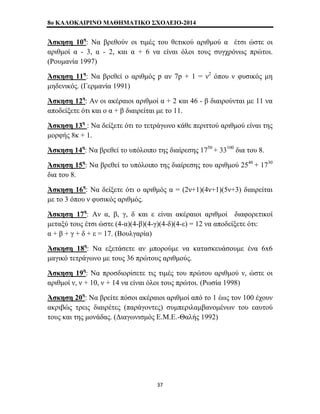 8o ΚΑΛΟΚΑΙΡΙΝΟ ΜΑΘΗΜΑΤΙΚΟ ΣΧΟΛΕΙΟ-2014 
Άσκηση 10η: Να βρεθούν οι τιμές του θετικού αριθμού α έτσι ώστε οι 
αριθμοί α - 3, α - 2, και α + 6 να είναι όλοι τους συγχρόνως πρώτοι. 
(Ρουμανία 1997) 
Άσκηση 11η: Να βρεθεί ο αριθμός p αν 7p + 1 = ν2 όπου ν φυσικός μη 
μηδενικός. (Γερμανία 1991) 
Άσκηση 12η: Αν οι ακέραιοι αριθμοί α + 2 και 46 - β διαιρούνται με 11 να 
αποδείξετε ότι και ο α + β διαιρείται με το 11. 
Άσκηση 13η : Να δείξετε ότι το τετράγωνο κάθε περιττού αριθμού είναι της 
μορφής 8κ + 1. 
Άσκηση 14η: Να βρεθεί το υπόλοιπο της διαίρεσης 1750 + 33100 δια του 8. 
Άσκηση 15η: Να βρεθεί το υπόλοιπο της διαίρεσης του αριθμού 2540 + 1730 
δια του 8. 
Άσκηση 16η: Να δείξετε ότι ο αριθμός α = (2ν+1)(4ν+1)(5ν+3) διαιρείται 
με το 3 όπου ν φυσικός αριθμός. 
Άσκηση 17η: Αν α, β, γ, δ και ε είναι ακέραιοι αριθμοί διαφορετικοί 
μεταξύ τους έτσι ώστε (4-α)(4-β)(4-γ)(4-δ)(4-ε) = 12 να αποδείξετε ότι: 
α + β + γ + δ + ε = 17. (Βουλγαρία) 
Άσκηση 18η: Να εξετάσετε αν μπορούμε να κατασκευάσουμε ένα 6x6 
μαγικό τετράγωνο με τους 36 πρώτους αριθμούς. 
Άσκηση 19η: Να προσδιορίσετε τις τιμές του πρώτου αριθμού ν, ώστε οι 
αριθμοί ν, ν + 10, ν + 14 να είναι όλοι τους πρώτοι. (Ρωσία 1998) 
Άσκηση 20η: Να βρείτε πόσοι ακέραιοι αριθμοί από το 1 έως τον 100 έχουν 
ακριβώς τρεις διαιρέτες (παράγοντες) συμπεριλαμβανομένων του εαυτού 
τους και της μονάδας. (Διαγωνισμός Ε.Μ.Ε.-Θαλής 1992) 
37 
 
