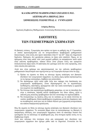 ΓΕΩΜΕΤΡΙΑ Α΄ ΓΥΜΝΑΣΙΟΥ 
ΚΑΛΟΚΑΙΡΙΝΟ ΜΑΘΗΜΑΤΙΚΟ ΣΧΟΛΕΙΟ Ε.Μ.Ε. 
ΛΕΠΤΟΚΑΡΥΑ ΠΙΕΡΙΑΣ 2014 
ΣΗΜΕΙΩΣΕΙΣ ΓΕΩΜΕΤΡΙΑΣ Α΄ ΓΥΜΝΑΣΙΟΥ 
Ανδρέας Πούλος 
Σχολικός Σύμβουλος Μαθηματικών Ανατολικής Θεσσαλονίκης andremat@otenet.gr 
ΙΔΙΟΤΗΤΕΣ 
ΤΩΝ ΓΕΩΜΕΤΡΙΚΩΝ ΣΧΗΜΑΤΩΝ 
Οι βασικές γνώσεις Γεωμετρίας που πρέπει να έχουν οι μαθητές της Α’ Γυμνασίου, 
οι οποίοι προετοιμάζονται για να αντιμετωπίσουν προβλήματα μαθηματικών 
διαγωνισμών, είναι αυτές που έχουν αποκτήσει στην Ε’ και ΣΤ’ τάξη του Δημοτικού 
Σχολείου. Πράγματι, δεν χρειάζεται κάποιος να ξέρει κάτι επιπλέον. Όμως, αν τα 
πράγματα είναι τόσο απλά, τότε γιατί μερικοί μαθητές τα καταφέρνουν πολύ καλά 
στην επίλυση προβλημάτων, κάποιο άλλοι είναι μέτριοι λύτες και ορισμένοι 
δυσκολεύονται πάρα πολύ; Η απάντηση στο ερώτημα αυτό δεν ούτε προφανής, ούτε 
τόσο εύκολη όσο φαίνεται. 
Αυτά που είναι χρήσιμα και αποτελεσματικά για την επίλυση προβλημάτων 
μαθηματικών διαγωνισμών που σχετίζονται με τη Γεωμετρία σίγουρα είναι τα εξής: 
1) Πρέπει να είμαστε σε θέση να κάνουμε άμεση ανάκληση των βασικών 
ιδιοτήτων των γεωμετρικών σχημάτων, τις οποίες όμως πρέπει προηγουμένως 
να τις έχουμε καταγράψει, διαβάσει και κατανοήσει. 
2) Να προσέχουμε πολύ καλά κάθε λέξη που υπάρχει στη διατύπωση του 
γεωμετρικού προβλήματος. Είναι παρατηρημένο ότι οι περισσότερες 
λανθασμένες απαντήσεις προέρχονται από την κακή κατανόηση ή ερμηνεία 
του κειμένου του προβλήματος. 
3) Να λύνουμε όσα περισσότερα προβλήματα μπορούμε, αν και το σπουδαίο δεν 
είναι η ποσότητα, δηλαδή πολλά προβλήματα του ίδιου είδους, αλλά η 
επίλυση μιας ποικιλίας προβλημάτων που δεν συναντάμε σε σχολικά βιβλία. 
4) Να συγκρατούμε τις έξυπνες ιδέες και τα «κόλπα» με τα οποία λύνονται τα 
«καλά» προβλήματα. Καλά προβλήματα ονομάζουμε αυτά που διαφέρουν από 
τα συνηθισμένα, αυτά που για να λυθούν θέλουν μια ξεχωριστή αντιμετώπιση 
και κάποια διαφορετική προσέγγιση. 
Πώς θα είμαστε σε θέση να κάνουμε άμεση ανάκληση των βασικών ιδιοτήτων των 
γεωμετρικών σχημάτων; Το αναγκαίο βήμα είναι να καταγράψουμε τις βασικές ή 
απαραίτητες ιδιότητες των γεωμετρικών σχημάτων ώστε να απαντάμε σωστά στα 
ερωτήματα και να επιλύουμε τα προβλήματά μας. Στη συνέχεια πρέπει αυτές να τις 
διαβάζουμε συχνά. 
Αυτό που κάνουμε στη συνέχεια είναι μία καταγραφή των ιδιοτήτων των 
γεωμετρικών σχημάτων που έχουμε μάθει από το Δημοτικό. Εννοείται ότι θα 
38 
 
