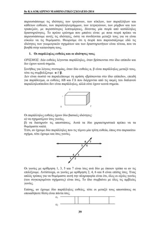 8o ΚΑΛΟΚΑΙΡΙΝΟ ΜΑΘΗΜΑΤΙΚΟ ΣΧΟΛΕΙΟ-2014 
παρουσιάσουμε τις ιδιότητες των τριγώνων, των κύκλων, των παραλλήλων και 
κάθετων ευθειών, των παραλληλογράμμων, των τετραγώνων, των ρόμβων και των 
τραπεζιών, με περισσότερες λεπτομέρειες, δίνοντας μία σειρά από κατάλληλες 
δραστηριότητες. Το πρώτο ερώτημα που μπαίνει είναι: με ποια σειρά πρέπει να 
παρουσιάσουμε αυτές τις ιδιότητες, ώστε να συνδέονται μεταξύ τους για να είναι 
εύκολο να τις θυμόμαστε. Θεωρούμε ότι η σειρά που παρουσιάζουμε εδώ τις 
ιδιότητες των γεωμετρικών σχημάτων και των δραστηριοτήτων είναι τέτοια, που να 
βοηθά στην κατανόηση τους. 
1. Οι παράλληλες ευθείες και οι ιδιότητες τους. 
ΟΡΙΣΜΟΣ: Δύο ευθείες λέγονται παράλληλες, όταν βρίσκονται στο ίδιο επίπεδο και 
δεν έχουν κοινά σημεία. 
Συνήθως για λόγους συντομίας, όταν δύο ευθείες α, β είναι παράλληλες μεταξύ τους, 
τότε τις συμβολίζουμε α // β. 
Δεν είναι σωστό να παραλείπουμε τη φράση «βρίσκονται στο ίδιο επίπεδο», επειδή 
για παράδειγμα, οι ευθείες ΑΒ και ΓΔ που διέρχονται από τις ακμές του διπλανού 
παραλληλεπίπεδου δεν είναι παράλληλες, αλλά ούτε έχουν κοινά σημεία. 
Β 
Α 
Δ Γ 
Οι παράλληλες ευθείες έχουν δύο βασικές ιδιότητες: 
α) να σχηματίζουν ίσες γωνίες, 
β) να διατηρούν τις αποστάσεις. Αυτά τα δύο χαρακτηριστικά πρέπει να τα 
θυμόμαστε καλά. 
Έτσι, αν έχουμε δύο παράλληλες που τις τέμνει μία τρίτη ευθεία, όπως στο παρακάτω 
σχήμα, τότε έχουμε και ίσες γωνίες. 
Οι γωνίες με αρίθμηση 1, 3, 5 και 7 είναι ίσες ανά δύο με όποιον τρόπο κι αν τις 
επιλέξουμε. Αντίστοιχα, οι γωνίες με αρίθμηση 2, 4, 6 και 8 είναι επίσης ίσες. Ένας 
απλός τρόπος για να θυμόμαστε αυτή την πληροφορία είναι ότι, όλες οι οξείες γωνίες 
(του συγκεκριμένου σχήματος) είναι ίσες. Το ίδιο συμβαίνει με όλες τις αμβλείες 
γωνίες. 
Επίσης, αν έχουμε δύο παράλληλες ευθείες, τότε οι μεταξύ τους αποστάσεις σε 
οποιαδήποτε θέση είναι πάντα ίσες. 
ε1 
ε2 
39 
 