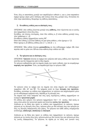 ΓΕΩΜΕΤΡΙΑ Α΄ ΓΥΜΝΑΣΙΟΥ 
Έτσι, όλες οι αποστάσεις μεταξύ των παράλληλων ευθειών ε1 και ε2 (στο παραπάνω 
σχήμα έχουμε φέρει μόνο τέσσερις από αυτές) είναι ίσες μεταξύ τους. Εννοείται ότι 
όταν λέμε αποστάσεις, θεωρούμε τις κάθετες αποστάσεις. 
2. Οι κάθετες ευθείες και οι ιδιότητές τους. 
ΟΡΙΣΜΟΣ: Δύο ευθείες λέγονται μεταξύ τους κάθετες, όταν τέμνονται και οι γωνίες 
που σχηματίζουν είναι όλες ίσες. 
Συνήθως, για λόγους συντομίας, όταν δύο ευθείες α, β είναι κάθετες μεταξύ τους, 
τότε γράφουμε α ⊥ β. 
Οι κάθετες ευθείες σχηματίζουν γωνίες 90ο. 
Όταν δύο ευθείες α, β είναι κάθετες σε μία τρίτη ευθεία γ, τότε έχουμε α // β. 
Όταν έχουμε α, β κάθετες ευθείες και α // γ, τότε β ⊥ γ. 
ΟΡΙΣΜΟΣ: Μία ευθεία λέγεται μεσοκάθετος σε ένα ευθύγραμμο τμήμα ΑΒ, όταν 
περνάει από το μέσο του ΑΒ και είναι κάθετη στην ευθεία του ΑΒ. 
3. Τα τρίγωνα και οι ιδιότητες τους 
ΟΡΙΣΜΟΣ: Τρίγωνο λέγεται το σχήμα που ορίζεται από τρεις ευθείες που τέμνονται 
ανά δύο και δεν διέρχονται από το ίδιο σημείο. 
Το τρίγωνο καθορίζεται από τα σημεία τομής των τριών ευθειών, που τα ονομάζουμε 
κορυφές του τριγώνου. Έτσι, για παράδειγμα λέμε το τρίγωνο ΑΒΓ. 
Β 
Α 
Γ 
Το τρίγωνο είναι το σχήμα που τα σημεία του είναι σημεία των ευθυγράμμων 
τμημάτων ΑΒ, ΑΓ και ΒΓ. Τα τμήματα αυτά τα λέμε πλευρές του τριγώνου. 
Συνήθως, αγνοούμε τις ευθείες που σχηματίζουν το τρίγωνο και ασχολούμαστε μόνο 
με τα ευθύγραμμα τμήματά τους, δηλαδή με τις πλευρές του. 
Τα σημεία που είναι ανάμεσα και στις τρεις τεμνόμενες ευθείες σχηματίζουν το 
λεγόμενο τριγωνικό χωρίο. 
Οι ευθείες που ορίζουν ένα τρίγωνο σχηματίζουν 3x4 = 12 γωνίες. Από αυτές οι 
τρεις είναι μέσα στο τριγωνικό χωρίο και λέγονται γωνίες του τριγώνου. 
Ανάλογα με τη θέση που έχουν οι ευθείες που σχηματίζουν το τρίγωνο, έχουμε 
τρίγωνα με τις πλευρές όλες ίσες, τρίγωνα μόνο με δύο πλευρές ίσες και τρίγωνα με 
όλες τις πλευρές διαφορετικές στο μήκος. Τα τρίγωνα του κάθε είδους ονομάζονται 
αντίστοιχα, ισόπλευρα, ισοσκελή και σκαληνά. 
Ανάλογα με τη θέση που έχουν οι ευθείες που σχηματίζουν το τρίγωνο, έχουμε 
τρίγωνα με τις γωνίες όλες ίσες, τρίγωνα μόνο με δύο γωνίες ίσες και τρίγωνα με όλες 
τις γωνίες διαφορετικές. Τα τρίγωνα, σε σχέση με το είδος των γωνιών τους 
40 
 