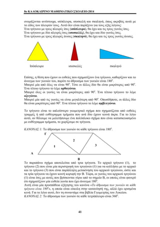 8o ΚΑΛΟΚΑΙΡΙΝΟ ΜΑΘΗΜΑΤΙΚΟ ΣΧΟΛΕΙΟ-2014 
ονομάζονται αντίστοιχα, ισόπλευρα, ισοσκελή και σκαληνά, όπως ακριβώς αυτά με 
το είδος των πλευρών τους. Αυτό δεν είναι παράξενο για τους εξής λόγους: 
Ένα τρίγωνο με τρεις πλευρές ίσες (ισόπλευρο), θα έχει και τις τρεις γωνίες ίσες. 
Ένα τρίγωνο με δύο πλευρές ίσες (ισοσκελές), θα έχει και δύο γωνίες ίσες. 
Ένα τρίγωνο με τρεις πλευρές άνισες (σκαληνό), θα έχει και τις τρεις γωνίες άνισες. 
Ισόπλευρο ισοσκελές σκαληνό 
Επίσης, η θέση που έχουν οι ευθείες που σχηματίζουν ένα τρίγωνο, καθορίζουν και το 
άνοιγμα των γωνιών του, παρότι το άθροισμα των γωνιών είναι 180ο. 
Μπορεί μία από όλες να είναι 90ο. Τότε οι άλλες δύο θα είναι μικρότερες από 90ο. 
Ένα τέτοιο τρίγωνο το λέμε ορθογώνιο. 
Μπορεί όλες οι γωνίες να είναι μικρότερες από 90ο. Ένα τέτοιο τρίγωνο το λέμε 
οξυγώνιο. 
Μπορεί μία από τις γωνίες να είναι μεγαλύτερη από 90ο. Οπωσδήποτε, οι άλλες δύο 
θα είναι μικρότερες από 90ο. Ένα τέτοιο τρίγωνο το λέμε αμβλυγώνιο. 
Το τρίγωνο είναι το απλούστερο γεωμετρικό σχήμα που σχηματίζεται από ευθείες 
γραμμές ή από ευθύγραμμα τμήματα που ανά δύο έχουν κοινά άκρα. Για το λόγο 
αυτό, αν θέλουμε να μελετήσουμε ένα πολύπλοκο σχήμα που είναι κατασκευασμένο 
με ευθύγραμμα τμήματα, το χωρίζουμε σε τρίγωνα. 
ΚΑΝΟΝΑΣ 1: Το άθροισμα των γωνιών σε κάθε τρίγωνο είναι 180ο. 
Γ 
2 
3 1 
Α 
Β 
Το παραπάνω σχήμα αποτελείται από τρία τρίγωνα. Το αρχικό τρίγωνο (1), το 
τρίγωνο (2) που είναι μία περιστροφή του τριγώνου (1) για να κολλήσει με το αρχικό 
και το τρίγωνο (3) που είναι παράλληλη μετακίνηση του αρχικού τριγώνου, ώστε και 
τα τρία τρίγωνα να έχουν κοινή κορυφή την Β. Τώρα, οι γωνίες του αρχικού τριγώνου 
(1) είναι ίσες με αυτές που βρίσκονται γύρω από το σημείο Β, οι οποίες είναι φανερό 
ότι σχηματίζουν μία ευθεία γωνία που έχει άνοιγμα 180ο. 
Αυτή είναι μία προσπάθεια εξήγησης του κανόνα «Το άθροισμα των γωνιών σε κάθε 
τρίγωνο είναι 180ο», η οποία είναι εύκολη στην κατανόησή της, αλλά έχει ορισμένα 
κενά. Για το λόγο αυτό, δεν τη συναντάμε στα βιβλία Γεωμετρίας του Λυκείου. 
ΚΑΝΟΝΑΣ 2: Το άθροισμα των γωνιών σε κάθε τετράπλευρο είναι 360ο. 
41 
 
