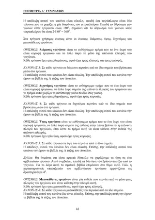 ΓΕΩΜΕΤΡΙΑ Α΄ ΓΥΜΝΑΣΙΟΥ 
Η απόδειξη αυτού του κανόνα είναι εύκολη, επειδή ένα τετράπλευρο είναι δύο 
τρίγωνα που τα χωρίζει η μία διαγώνιος του τετραπλεύρου. Επειδή το άθροισμα των 
γωνιών κάθε τριγώνου είναι 180ο, σημαίνει ότι το άθροισμα των γωνιών κάθε 
τετραπλεύρου θα είναι 2·180ο = 360ο. 
Στα τρίγωνα χρήσιμες έννοιες είναι οι έννοιες: διάμεσος, ύψος, διχοτόμος και 
μεσοκάθετος τριγώνου. 
ΟΡΙΣΜΟΣ: Διάμεσος τριγώνου είναι το ευθύγραμμο τμήμα που το ένα άκρο του 
είναι κορυφή τριγώνου και το άλλο άκρο το μέσο της απέναντι πλευράς του 
τριγώνου. 
Κάθε τρίγωνο έχει τρεις διαμέσους, αφού έχει τρεις πλευρές και τρεις κορυφές. 
ΚΑΝΟΝΑΣ 3: Σε κάθε τρίγωνο οι διάμεσοι περνάνε από το ίδιο σημείο που βρίσκεται 
μέσα στο τρίγωνο. 
Η απόδειξη αυτού του κανόνα δεν είναι εύκολη. Την απόδειξη αυτού του κανόνα την 
έχουν τα βιβλία της Α τάξης του Λυκείου. 
ΟΡΙΣΜΟΣ: Διχοτόμος τριγώνου είναι το ευθύγραμμο τμήμα που το ένα άκρο του 
είναι κορυφή τριγώνου, το άλλο άκρο σημείο της απέναντι πλευράς του τριγώνου και 
το τμήμα αυτό χωρίζει τη αντίστοιχη γωνία σε δύο ίσες γωνίες. 
Κάθε τρίγωνο έχει τρεις διχοτόμους, αφού έχει τρεις κορυφές. 
ΚΑΝΟΝΑΣ 4: Σε κάθε τρίγωνο οι διχοτόμοι περνάνε από το ίδιο σημείο που 
βρίσκεται μέσα στο τρίγωνο. 
Η απόδειξη αυτού του κανόνα δεν είναι εύκολη. Την απόδειξη αυτού του κανόνα την 
έχουν τα βιβλία της Α τάξης του Λυκείου. 
ΟΡΙΣΜΟΣ: Ύψος τριγώνου είναι το ευθύγραμμο τμήμα που το ένα άκρο του είναι 
κορυφή τριγώνου, το άλλο άκρο σημείο της ευθείας στην οποία βρίσκεται η απέναντι 
πλευρά του τριγώνου, έτσι ώστε το τμήμα αυτό να είναι κάθετο στην ευθεία της 
απέναντι πλευράς. 
Κάθε τρίγωνο έχει τρία ύψη, αφού έχει τρεις κορυφές. 
ΚΑΝΟΝΑΣ 5: Σε κάθε τρίγωνο τα ύψη του περνάνε από το ίδιο σημείο. 
Η απόδειξη αυτού του κανόνα δεν είναι εύκολη. Επίσης, την απόδειξη αυτού του 
κανόνα την έχουν τα βιβλία της Α τάξης του Λυκείου. 
Σχόλια: Θα θυμάστε ότι είναι αρκετά δύσκολο να χαράξουμε τα ύψη σε ένα 
αμβλυγώνιο τρίγωνο. Αυτό συμβαίνει, επειδή τα δύο ύψη του βρίσκονται έξω από το 
τρίγωνο. Για το λόγο αυτό τα σχολικά βιβλία επιμένουν στο θέμα αυτό. Εδώ, η 
χαρακτηριστική «παραξενιά» του αμβλυγώνιου τριγώνου εμφανίζεται ως 
δραστηριότητα 4η. 
ΟΡΙΣΜΟΣ: Μεσοκάθετος τριγώνου είναι μία ευθεία που περνάει από το μέσο μιας 
πλευράς του τριγώνου και είναι κάθετη στην πλευρά αυτή. 
Κάθε τρίγωνο έχει τρεις μεσοκάθετες, αφού έχει τρεις πλευρές. 
ΚΑΝΟΝΑΣ 6: Σε κάθε τρίγωνο οι μεσοκάθετές του περνάνε από το ίδιο σημείο. 
Η απόδειξη αυτού του κανόνα δεν είναι εύκολη. Επίσης, την απόδειξη αυτή την έχουν 
τα βιβλία της Α τάξης του Λυκείου. 
42 
 