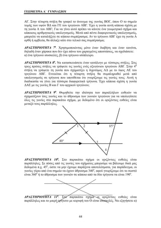 ΓΕΩΜΕΤΡΙΑ Α΄ ΓΥΜΝΑΣΙΟΥ 
ΑΓ. Στην τέταρτη στήλη θα γραφεί το άνοιγμα της γωνίας ΒΟΓ, όπου Ο το σημείο 
τομής των υψών ΒΔ και ΓΕ του τριγώνου ΑΒΓ. Έχει η γωνία αυτή κάποια σχέση με 
τη γωνία Α του ΑΒΓ; Για να γίνει αυτό πρέπει να κάνετε ένα γεωμετρικό σχήμα και 
κάποιους αριθμητικούς υπολογισμούς. Μετά από πέντε διαφορετικούς υπολογισμούς, 
μπορείτε να καταλήξετε σε κάποιο συμπέρασμα; Αν το τρίγωνο ΑΒΓ έχει τη γωνία Α 
ορθή ή αμβλεία, θα άλλαζε κάτι στο τελικό σας συμπέρασμα; 
ΔΡΑΣΤΗΡΙΟΤΗΤΑ 7η. Χρησιμοποιώντας μόνο έναν διαβήτη και έναν κανόνα, 
δηλαδή έναν χάρακα που δεν έχει πάνω του χαραγμένες αποστάσεις, να σχεδιάσετε: 
α) ένα τρίγωνο ισοσκελές, β) ένα τρίγωνο ισόπλευρο. 
ΔΡΑΣΤΗΡΙΟΤΗΤΑ 8η. Να κατασκευάσετε έναν κατάλογο με τέσσερις στήλες. Στις 
τρεις πρώτες στήλες να γράψετε τις γωνίες ενός οξυγώνιου τριγώνου ΑΒΓ. Στην 4η 
στήλη να γράψετε τη γωνία που σχηματίζει η διχοτόμος ΑΔ με το ύψος ΑΕ του 
τριγώνου ΑΒΓ. Εννοείται ότι η τέταρτη στήλη θα συμπληρωθεί μετά από 
υπολογισμούς σε τρίγωνα που υποτίθεται ότι γνωρίζουμε τις γωνίες τους. Αυτή η 
διαδικασία να γίνει για τέσσερα διαφορετικά τρίγωνα. Έχει κάποια σχέση η γωνία 
ΔΑΕ με τις γωνίες Β και Γ του αρχικού τριγώνου; 
ΔΡΑΣΤΗΡΙΟΤΗΤΑ 9η. Θυμηθείτε την ιδιότητα των παραλλήλων ευθειών να 
σχηματίζουν ίσες γωνίες και το άθροισμα των γωνιών τριγώνου για να υπολογίσετε 
όλες τις γωνίες στο παρακάτω σχήμα, με δεδομένο ότι οι οριζόντιες ευθείες είναι 
μεταξύ τους παράλληλες. 
ΔΡΑΣΤΗΡΙΟΤΗΤΑ 10η. Στο παρακάτω σχήμα οι οριζόντιες ευθείες είναι 
παράλληλες. Σε πόσες από τις γωνίες του σχήματος μπορούμε να βάλουμε δικά μας 
δεδομένα π.χ. 45ο, ώστε να μην έχουμε παράξενα αποτελέσματα, για παράδειγμα, οι 
γωνίες γύρω από ένα σημείο να έχουν άθροισμα 340ο, αφού γνωρίζουμε ότι το σωστό 
είναι 360ο ή το άθροισμα των γωνιών σε κάποιο από τα δύο τρίγωνα να είναι 190ο. 
ΔΡΑΣΤΗΡΙΟΤΗΤΑ 11η. Στο παρακάτω σχήμα οι οριζόντιες ευθείες είναι 
παράλληλες και το μικρό τρίγωνο με κορυφή του Ο είναι ισοσκελές. Να εξηγήσετε α) 
44 
 