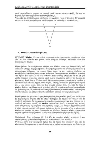 8o ΚΑΛΟΚΑΙΡΙΝΟ ΜΑΘΗΜΑΤΙΚΟ ΣΧΟΛΕΙΟ-2014 
γιατί το μεγαλύτερο τρίγωνο με κορυφή το Ο είναι κι αυτό ισοσκελές, β) γιατί το 
τετράπλευρο στο σχήμα είναι ισοσκελές τραπέζιο. 
Υπόδειξη: Ως πρώτο βήμα να υποθέσετε ότι ξέρετε τη γωνία Ο π.χ. είναι 40ο και μετά 
να κάνετε να τους απαραίτητους υπολογισμούς για να πετύχετε το σκοπό σας. 
Ο 
4. Ο κύκλος και οι ιδιότητές του 
ΟΡΙΣΜΟΣ: Κύκλος λέγεται εκείνο το γεωμετρικό σχήμα που τα σημεία του είναι 
όλα σε ένα επίπεδο και μόνον αυτά απέχουν σταθερή απόσταση από ένα 
συγκεκριμένο σημείο. 
Παρατηρείστε, ότι ο παραπάνω ορισμός του κύκλου είναι λίγο διαφορετικός από 
αυτόν που υπάρχει σε μερικά βιβλία. Η ακριβολογία είναι ένα τρόπος να μιλάνε δύο ή 
περισσότεροι άνθρωποι για κάποιο θέμα, ώστε να μην υπάρχει κίνδυνος να 
καταλαβαίνει ο καθένας διαφορετικά πράγματα. Για παράδειγμα, αν έλλειπε η φράση 
«τα σημεία του είναι όλα σε ένα επίπεδο», τότε κάποιος μπορούσε να πει ότι μία 
μπάλα (σφαίρα) είναι ένας κύκλος, αφού όλα τα σημεία της απέχουν το ίδιο από το 
κέντρο της. Εμείς δεν το θέλουμε αυτό, έχουμε διαφορετικό ορισμό για τη σφαίρα, η 
οποία δεν είναι επίπεδο σχήμα, αλλά στερεό. Επίσης, αν έλλειπε η φράση «τα σημεία 
του … και μόνον αυτά», τότε και ένα κομμάτι κύκλου δηλ. ένα τόξο θα ήταν ο 
κύκλος. Επίσης, αν έλλειπε αυτή η φράση, τότε 30 σημεία τοποθετημένα «κυκλικά» 
θα ήταν ένας κύκλος, αφού οι υπόλοιπες προϋποθέσεις ικανοποιούνται, είναι σημεία 
στο ίδιο επίπεδο και απέχουν την ίδια απόσταση από ένα συγκεκριμένο σημείο. 
Παρατηρούμε ότι για είναι πλήρως καθορισμένος ένας κύκλος χρειάζεται να ξέρουμε 
το συγκεκριμένο σημείο από το οποίο ισαπέχουν τα σημεία του κύκλου και τη 
σταθερή απόσταση. Το συγκεκριμένο σημείο ονομάζεται κέντρο του κύκλου και η 
σταθερή απόσταση ονομάζεται ακτίνα του κύκλου. Αυτός ο ορισμός της ακτίνας 
είναι αριθμητικός, δηλαδή είναι ένας αριθμός. Ένας άλλος ορισμός της ακτίνας είναι 
ο εξής: «ακτίνα είναι το ευθύγραμμο τμήμα που το ένα του άκρο είναι το κέντρο του 
κύκλου και το άλλο της άκρο ένα σημείο του κύκλου». Επειδή ο κύκλος έχει άπειρα 
σημεία, έχει και άπειρες ακτίνες. Αυτές είναι ευθύγραμμα τμήμα με ίσο μήκος. 
Συμβολισμός: Όταν γράφουμε (Α, 5) ή (Ο, ρ), σημαίνει κύκλος με κέντρο Α και 
ακτίνα μήκους 5μ και αντίστοιχα κύκλος με κέντρο το Ο και ακτίνα ρ. 
Ο κύκλος είναι ένα γεωμετρικό σχήμα που τα σημεία του ισαπέχουν όλα από το 
κέντρο του, δεν πρέπει να το μπερδεύουμε με το σχήμα που τα σημεία του βρίσκονται 
45 
 