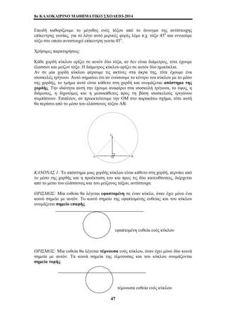 8o ΚΑΛΟΚΑΙΡΙΝΟ ΜΑΘΗΜΑΤΙΚΟ ΣΧΟΛΕΙΟ-2014 
Επειδή καθορίζουμε το μέγεθος ενός τόξου από το άνοιγμα της αντίστοιχης 
επίκεντρης γωνίας, για το λόγο αυτό μερικές φορές λέμε π.χ. τόξο 45ο και εννοούμε 
τόξο στο οποίο αντιστοιχεί επίκεντρη γωνία 45ο. 
Χρήσιμες παρατηρήσεις: 
Κάθε χορδή κύκλου ορίζει σε αυτόν δύο τόξα, αν δεν είναι διάμετρος, τότε έχουμε 
έλασσον και μείζον τόξο. Η διάμετρος κύκλου ορίζει σε αυτόν δύο ημικύκλια. 
Αν σε μία χορδή κύκλου φέρουμε τις ακτίνες στα άκρα της, τότε έχουμε ένα 
ισοσκελές τρίγωνο. Αυτό σημαίνει ότι αν ενώσουμε το κέντρο του κύκλου με το μέσο 
της χορδής, το τμήμα αυτό είναι κάθετο στη χορδή και ονομάζεται απόστημα της 
χορδής. Την ιδιότητα αυτή την έχουμε αναφέρει στα ισοσκελή τρίγωνα, το ύψος, η 
διάμεσος, η διχοτόμος και η μεσοκάθετος προς τη βάση ισοσκελούς τριγώνου 
συμπίπτουν. Επιπλέον, αν προεκτείνουμε την ΟΜ στο παρακάτω σχήμα, τότε αυτή 
θα περάσει από το μέσο του ελάσσονος τόξου ΑΒ. 
ΚΑΝΟΝΑΣ 1: Το απόστημα μιας χορδής κύκλου είναι κάθετο στη χορδή, περνάει από 
το μέσο της χορδής και η προέκταση του και προς τις δύο κατευθύνσεις, διέρχεται 
από το μέσο του ελάσσονος και του μείζονος τόξου, αντίστοιχα. 
ΟΡΙΣΜΟΣ: Μία ευθεία θα λέγεται εφαπτομένη σε έναν κύκλο, όταν έχει μόνο ένα 
κοινό σημείο με αυτόν. Το κοινό σημείο της εφαπτομένης ευθείας και του κύκλου 
ονομάζεται σημείο επαφής. 
εφαπτομένη ευθεία ενός κύκλου 
ΟΡΙΣΜΟΣ: Μία ευθεία θα λέγεται τέμνουσα ενός κύκλου, όταν έχει μόνο δύο κοινά 
σημεία με αυτόν. Τα κοινά σημεία της τέμνουσας και του κύκλου ονομάζονται 
σημεία τομής. 
τέμνουσα ευθεία ενός κύκλου 
47 
 