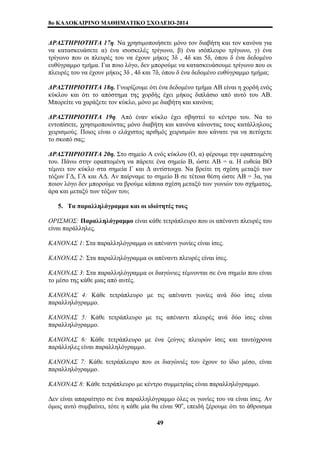 8o ΚΑΛΟΚΑΙΡΙΝΟ ΜΑΘΗΜΑΤΙΚΟ ΣΧΟΛΕΙΟ-2014 
ΔΡΑΣΤΗΡΙΟΤΗΤΑ 17η. Να χρησιμοποιήσετε μόνο τον διαβήτη και τον κανόνα για 
να κατασκευάσετε α) ένα ισοσκελές τρίγωνο, β) ένα ισόπλευρο τρίγωνο, γ) ένα 
τρίγωνο που οι πλευρές του να έχουν μήκος 3δ , 4δ και 5δ, όπου δ ένα δεδομένο 
ευθύγραμμο τμήμα. Για ποιο λόγο, δεν μπορούμε να κατασκευάσουμε τρίγωνο που οι 
πλευρές του να έχουν μήκος 3δ , 4δ και 7δ, όπου δ ένα δεδομένο ευθύγραμμο τμήμα; 
ΔΡΑΣΤΗΡΙΟΤΗΤΑ 18η. Γνωρίζουμε ότι ένα δεδομένο τμήμα ΑΒ είναι η χορδή ενός 
κύκλου και ότι το απόστημα της χορδής έχει μήκος διπλάσιο από αυτό του ΑΒ. 
Μπορείτε να χαράξετε τον κύκλο, μόνο με διαβήτη και κανόνα; 
ΔΡΑΣΤΗΡΙΟΤΗΤΑ 19η. Από έναν κύκλο έχει σβηστεί το κέντρο του. Να το 
εντοπίσετε, χρησιμοποιώντας μόνο διαβήτη και κανόνα κάνοντας τους κατάλληλους 
χειρισμούς. Ποιος είναι ο ελάχιστος αριθμός χειρισμών που κάνατε για να πετύχετε 
το σκοπό σας; 
ΔΡΑΣΤΗΡΙΟΤΗΤΑ 20η. Στο σημείο Α ενός κύκλου (Ο, α) φέρουμε την εφαπτομένη 
του. Πάνω στην εφαπτομένη να πάρετε ένα σημείο Β, ώστε ΑΒ = α. Η ευθεία ΒΟ 
τέμνει τον κύκλο στα σημεία Γ και Δ αντίστοιχα. Να βρείτε τη σχέση μεταξύ των 
τόξων ΓΔ, ΓΑ και ΑΔ. Αν παίρναμε το σημείο Β σε τέτοια θέση ώστε ΑΒ = 3α, για 
ποιον λόγο δεν μπορούμε να βρούμε κάποια σχέση μεταξύ των γωνιών του σχήματος, 
άρα και μεταξύ των τόξων του; 
5. Τα παραλληλόγραμμα και οι ιδιότητές τους 
ΟΡΙΣΜΟΣ: Παραλληλόγραμμο είναι κάθε τετράπλευρο που οι απέναντι πλευρές του 
είναι παράλληλες. 
ΚΑΝΟΝΑΣ 1: Στα παραλληλόγραμμα οι απέναντι γωνίες είναι ίσες. 
ΚΑΝΟΝΑΣ 2: Στα παραλληλόγραμμα οι απέναντι πλευρές είναι ίσες. 
ΚΑΝΟΝΑΣ 3: Στα παραλληλόγραμμα οι διαγώνιες τέμνονται σε ένα σημείο που είναι 
το μέσο της κάθε μιας από αυτές. 
ΚΑΝΟΝΑΣ 4: Κάθε τετράπλευρο με τις απέναντι γωνίες ανά δύο ίσες είναι 
παραλληλόγραμμο. 
ΚΑΝΟΝΑΣ 5: Κάθε τετράπλευρο με τις απέναντι πλευρές ανά δύο ίσες είναι 
παραλληλόγραμμο. 
ΚΑΝΟΝΑΣ 6: Κάθε τετράπλευρο με ένα ζεύγος πλευρών ίσες και ταυτόχρονα 
παράλληλες είναι παραλληλόγραμμο. 
ΚΑΝΟΝΑΣ 7: Κάθε τετράπλευρο που οι διαγώνιές του έχουν το ίδιο μέσο, είναι 
παραλληλόγραμμο. 
ΚΑΝΟΝΑΣ 8: Κάθε τετράπλευρο με κέντρο συμμετρίας είναι παραλληλόγραμμο. 
Δεν είναι απαραίτητο σε ένα παραλληλόγραμμο όλες οι γωνίες του να είναι ίσες. Αν 
όμως αυτό συμβαίνει, τότε η κάθε μία θα είναι 90ο, επειδή ξέρουμε ότι το άθροισμα 
49 
 
