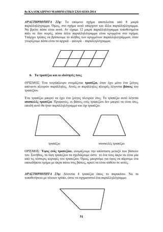 8o ΚΑΛΟΚΑΙΡΙΝΟ ΜΑΘΗΜΑΤΙΚΟ ΣΧΟΛΕΙΟ-2014 
ΔΡΑΣΤΗΡΙΟΤΗΤΑ 22η: Το επόμενο σχήμα αποτελείται από 8 μικρά 
παραλληλόγραμμα. Όμως, στο σχήμα αυτό υπάρχουν και άλλα παραλληλόγραμμα. 
Να βρείτε πόσα είναι αυτά. Αν είχαμε 12 μικρά παραλληλόγραμμα τοποθετημένα 
πάλι σε δύο σειρές, πόσα άλλα παραλληλόγραμμα είναι κρυμμένα στο σχήμα; 
Υπάρχει τρόπος να βρίσκουμε το πλήθος των κρυμμένων παραλληλογράμμων, όταν 
γνωρίζουμε πόσα είναι τα αρχικά – φανερά – παραλληλόγραμμα; 
6. Τα τραπέζια και οι ιδιότητές τους 
ΟΡΙΣΜΟΣ: Ένα τετράπλευρο ονομάζεται τραπέζιο, όταν έχει μόνο ένα ζεύγος 
απέναντι πλευρών παράλληλες. Αυτές οι παράλληλες πλευρές λέγονται βάσεις του 
τραπεζίου. 
Ένα τραπέζιο μπορεί να έχει ένα ζεύγος πλευρών ίσες. Το τραπέζιο αυτό λέγεται 
ισοσκελές τραπέζιο. Προφανώς, οι βάσεις ενός τραπεζίου δεν μπορεί να είναι ίσες, 
επειδή αυτό θα ήταν παραλληλόγραμμο και όχι τραπέζιο. 
τραπέζιο ισοσκελές τραπέζιο 
ΟΡΙΣΜΟΣ: Ύψος ενός τραπεζίου, ονομάζουμε την απόσταση μεταξύ των βάσεών 
του. Συνήθως, τα ύψη τραπεζίου τα σχεδιάζουμε ώστε το ένα τους άκρο να είναι μία 
από τις τέσσερις κορυφές του τραπεζίου. Όμως, μπορούμε για ύψος να πάρουμε ένα 
οποιοδήποτε τμήμα με άκρα πάνω στις βάσεις, αρκεί να είναι κάθετο σε αυτές. 
ΔΡΑΣΤΗΡΙΟΤΗΤΑ 23η: Δίνονται 4 τραπέζια όπως το παρακάτω. Να τα 
τοποθετήσετε με τέτοιον τρόπο, ώστε να σχηματιστεί ένα παραλληλόγραμμο. 
51 
 