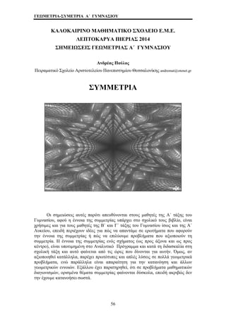 ΓΕΩΜΕΤΡΙΑ-ΣΥΜΕΤΡΙΑ Α΄ ΓΥΜΝΑΣΙΟΥ 
ΚΑΛΟΚΑΙΡΙΝΟ ΜΑΘΗΜΑΤΙΚΟ ΣΧΟΛΕΙΟ Ε.Μ.Ε. 
ΛΕΠΤΟΚΑΡΥΑ ΠΙΕΡΙΑΣ 2014 
ΣΗΜΕΙΩΣΕΙΣ ΓΕΩΜΕΤΡΙΑΣ Α΄ ΓΥΜΝΑΣΙΟΥ 
Ανδρέας Πούλος 
Πειραματικό Σχολείο Αριστοτελείου Πανεπιστημίου Θεσσαλονίκης andremat@otenet.gr 
ΣΥΜΜΕΤΡΙΑ 
Οι σημειώσεις αυτές παρότι απευθύνονται στους μαθητές της Α΄ τάξης του 
Γυμνασίου, αφού η έννοια της συμμετρίας υπάρχει στο σχολικό τους βιβλίο, είναι 
χρήσιμες και για τους μαθητές της Β΄ και Γ΄ τάξης του Γυμνασίου ίσως και της Α΄ 
Λυκείου, επειδή περιέχουν ιδέες για πώς να απαντάμε σε ερωτήματα που αφορούν 
την έννοια της συμμετρίας ή πώς να επιλύουμε προβλήματα που αξιοποιούν τη 
συμμετρία. Η έννοια της συμμετρίας ενός σχήματος (ως προς άξονα και ως προς 
κέντρο), είναι υποτιμημένη στο Αναλυτικό Πρόγραμμα και κατά τη διδασκαλία στη 
σχολική τάξη και αυτό φαίνεται από τις ώρες που δίνονται για αυτήν. Όμως, αν 
αξιοποιηθεί κατάλληλα, παρέχει πρωτότυπες και απλές λύσεις σε πολλά γεωμετρικά 
προβλήματα, ενώ παράλληλα είναι απαραίτητη για την κατανόηση και άλλων 
γεωμετρικών εννοιών. Εξάλλου έχει παρατηρηθεί, ότι σε προβλήματα μαθηματικών 
διαγωνισμών, ορισμένα θέματα συμμετρίας φαίνονται δύσκολα, επειδή ακριβώς δεν 
την έχουμε κατανοήσει σωστά. 
56 
 