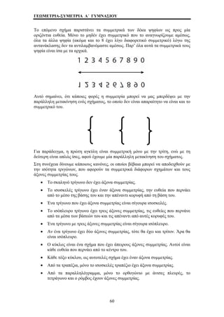 ΓΕΩΜΕΤΡΙΑ-ΣΥΜΕΤΡΙΑ Α΄ ΓΥΜΝΑΣΙΟΥ 
Το επόμενο σχήμα παριστάνει τα συμμετρικά των δέκα ψηφίων ως προς μία 
οριζόντια ευθεία. Μόνο το μηδέν έχει συμμετρικό που το αναγνωρίζουμε αμέσως, 
όλα τα άλλα ψηφία (ακόμα και το 8 έχει λίγο διαφορετικό συμμετρικό) λόγω της 
αντανάκλασης δεν τα αντιλαμβανόμαστε αμέσως. Παρ’ όλα αυτά τα συμμετρικά τους 
ψηφία είναι ίσα με τα αρχικά. 
Αυτό σημαίνει, ότι κάποιες φορές η συμμετρία μπορεί να μας μπερδέψει με την 
παράλληλη μετακίνηση ενός σχήματος, το οποίο δεν είναι απαραίτητο να είναι και το 
συμμετρικό του. 
Για παράδειγμα, η πρώτη αγκύλη είναι συμμετρική μόνο με την τρίτη, ενώ με τη 
δεύτερη είναι απλώς ίσες, αφού έχουμε μία παράλληλη μετακίνηση του σχήματος. 
Στη συνέχεια δίνουμε κάποιους κανόνες, οι οποίοι βέβαια μπορεί να αποδειχθούν με 
την ισότητα τριγώνων, που αφορούν τα συμμετρικά διάφορων σχημάτων και τους 
άξονες συμμετρίας τους. 
• Το σκαληνό τρίγωνο δεν έχει άξονα συμμετρίας. 
• Το ισοσκελές τρίγωνο έχει έναν άξονα συμμετρίας, την ευθεία που περνάει 
από το μέσο της βάσης του και την απέναντι κορυφή από τη βάση του. 
• Ένα τρίγωνο που έχει άξονα συμμετρίας είναι σίγουρα ισοσκελές. 
• Το ισόπλευρο τρίγωνο έχει τρεις άξονες συμμετρίας, τις ευθείες που περνάνε 
από τα μέσα των βάσεών του και τις απέναντι από αυτές κορυφές του. 
• Ένα τρίγωνο με τρεις άξονες συμμετρίας είναι σίγουρα ισόπλευρο. 
• Αν ένα τρίγωνο έχει δύο άξονες συμμετρίας, τότε θα έχει και τρίτον. Άρα θα 
είναι ισόπλευρο. 
• Ο κύκλος είναι ένα σχήμα που έχει άπειρους άξονες συμμετρίας. Αυτοί είναι 
κάθε ευθεία που περνάει από το κέντρο του. 
• Κάθε τόξο κύκλου, ως αυτοτελές σχήμα έχει έναν άξονα συμμετρίας. 
• Από τα τραπέζια, μόνο το ισοσκελές τραπέζιο έχει άξονα συμμετρίας. 
• Από τα παραλληλόγραμμα, μόνο το ορθογώνιο με άνισες πλευρές, το 
τετράγωνο και ο ρόμβος έχουν άξονες συμμετρίας. 
60 
 