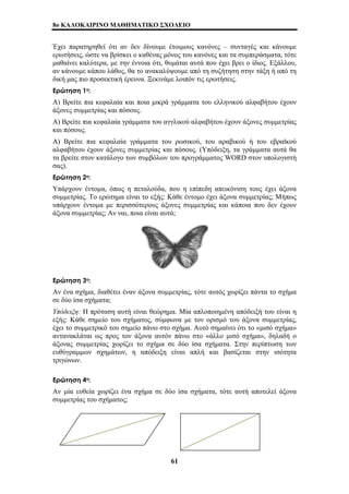 8o ΚΑΛΟΚΑΙΡΙΝΟ ΜΑΘΗΜΑΤΙΚΟ ΣΧΟΛΕΙΟ 
Έχει παρατηρηθεί ότι αν δεν δίνουμε έτοιμους κανόνες – συνταγές και κάνουμε 
ερωτήσεις, ώστε να βρίσκει ο καθένας μόνος του κανόνες και τα συμπεράσματα, τότε 
μαθαίνει καλύτερα, με την έννοια ότι, θυμάται αυτά που έχει βρει ο ίδιος. Εξάλλου, 
αν κάνουμε κάπου λάθος, θα το ανακαλύψουμε από τη συζήτηση στην τάξη ή από τη 
δική μας πιο προσεκτική έρευνα. Ξεκινάμε λοιπόν τις ερωτήσεις. 
Ερώτηση 1η: 
Α) Βρείτε πια κεφαλαία και ποια μικρά γράμματα του ελληνικού αλφαβήτου έχουν 
άξονες συμμετρίας και πόσους. 
Α) Βρείτε πια κεφαλαία γράμματα του αγγλικού αλφαβήτου έχουν άξονες συμμετρίας 
και πόσους. 
Α) Βρείτε πια κεφαλαία γράμματα του ρωσικού, του αραβικού ή του εβραϊκού 
αλφαβήτου έχουν άξονες συμμετρίας και πόσους. (Υπόδειξη, τα γράμματα αυτά θα 
τα βρείτε στον κατάλογο των συμβόλων του προγράμματος WORD στον υπολογιστή 
σας). 
Ερώτηση 2η: 
Υπάρχουν έντομα, όπως η πεταλούδα, που η επίπεδη απεικόνιση τους έχει άξονα 
συμμετρίας. Το ερώτημα είναι το εξής: Κάθε έντομο έχει άξονα συμμετρίας; Μήπως 
υπάρχουν έντομα με περισσότερους άξονες συμμετρίας και κάποια που δεν έχουν 
άξονα συμμετρίας; Αν ναι, ποια είναι αυτά; 
Ερώτηση 3η: 
Αν ένα σχήμα, διαθέτει έναν άξονα συμμετρίας, τότε αυτός χωρίζει πάντα το σχήμα 
σε δύο ίσα σχήματα; 
Υπόδειξη: Η πρόταση αυτή είναι θεώρημα. Μία απλοποιημένη απόδειξή του είναι η 
εξής: Κάθε σημείο του σχήματος, σύμφωνα με τον ορισμό του άξονα συμμετρίας, 
έχει το συμμετρικό του σημείο πάνω στο σχήμα. Αυτό σημαίνει ότι το «μισό σχήμα» 
αντανακλάται ως προς τον άξονα αυτόν πάνω στο «άλλο μισό σχήμα», δηλαδή ο 
άξονας συμμετρίας χωρίζει το σχήμα σε δύο ίσα σχήματα. Στην περίπτωση των 
ευθύγραμμων σχημάτων, η απόδειξη είναι απλή και βασίζεται στην ισότητα 
τριγώνων. 
Ερώτηση 4η: 
Αν μία ευθεία χωρίζει ένα σχήμα σε δύο ίσα σχήματα, τότε αυτή αποτελεί άξονα 
συμμετρίας του σχήματος; 
61 
 