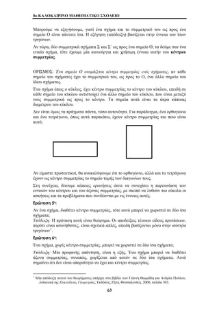 8o ΚΑΛΟΚΑΙΡΙΝΟ ΜΑΘΗΜΑΤΙΚΟ ΣΧΟΛΕΙΟ 
Μπορούμε να εξηγήσουμε, γιατί ένα σχήμα και το συμμετρικό του ως προς ένα 
σημείο Ο είναι πάντοτε ίσα. Η εξήγηση (απόδειξη) βασίζεται στην έννοια των ίσων 
τριγώνων. 
Αν τώρα, δύο συμμετρικά σχήματα Σ και Σ΄ ως προς ένα σημείο Ο, τα δούμε σαν ένα 
ενιαίο σχήμα, τότε έχουμε μία καινούργια και χρήσιμη έννοια αυτήν του κέντρου 
συμμετρίας. 
ΟΡΙΣΜΟΣ: Ένα σημείο Ο ονομάζεται κέντρο συμμετρίας ενός σχήματος, αν κάθε 
σημείο του σχήματος έχει το συμμετρικό του, ως προς το Ο, ένα άλλο σημείο του 
ίδιου σχήματος. 
Ένα σχήμα όπως ο κύκλος, έχει κέντρο συμμετρίας το κέντρο του κύκλου, επειδή σε 
κάθε σημείο του κύκλου αντιστοιχεί ένα άλλο σημείο του κύκλου, που είναι μεταξύ 
τους συμμετρικά ως προς το κέντρο. Τα σημεία αυτά είναι τα άκρα κάποιας 
διαμέτρου του κύκλου. 
Δεν είναι όμως τα πράγματα πάντα, τόσο αυτονόητα. Για παράδειγμα, ένα ορθογώνιο 
και ένα τετράγωνο, όπως αυτά παρακάτω, έχουν κέντρο συμμετρίας και ποιο είναι 
αυτό; 
Αν είμαστε προσεκτικοί, θα ανακαλύψουμε ότι το ορθογώνιο, αλλά και το τετράγωνο 
έχουν ως κέντρο συμμετρίας το σημείο τομής των διαγωνίων τους. 
Στη συνέχεια, δίνουμε κάποιες ερωτήσεις ώστε να συνεχίσει η παρουσίαση των 
εννοιών του κέντρου και του άξονας συμμετρίας, με σκοπό να λυθούν πιο εύκολα οι 
ασκήσεις και τα προβλήματα που συνδέονται με τις έννοιες αυτές. 
Ερώτηση 5η: 
Αν ένα σχήμα, διαθέτει κέντρο συμμετρίας, τότε αυτό μπορεί να χωριστεί σε δύο ίσα 
σχήματα; 
Υπόδειξη: Η πρόταση αυτή είναι θεώρημα. Οι αποδείξεις τέτοιου είδους προτάσεων, 
παρότι είναι ασυνήθιστες, είναι σχετικά απλές, επειδή βασίζονται μόνο στην ισότητα 
τριγώνων1. 
Ερώτηση 6η: 
Ένα σχήμα, χωρίς κέντρο συμμετρίας, μπορεί να χωριστεί σε δύο ίσα σχήματα; 
Υπόδειξη: Μία προφανής απάντηση, είναι η εξής. Ένα σχήμα μπορεί να διαθέτει 
άξονα συμμετρίας, συνεπώς, χωρίζεται από αυτόν σε δύο ίσα σχήματα. Αυτό 
σημαίνει ότι δεν είναι απαραίτητο να έχει και κέντρο συμμετρίας. 
1 Μία απόδειξη αυτού του θεωρήματος υπάρχει στο βιβλίο των Γιάννη Θωμαΐδη και Ανδρέα Πούλου, 
Διδακτική της Ευκλείδειας Γεωμετρίας, Εκδόσεις Ζήτη, Θεσσαλονίκη, 2000, σελίδα 303. 
63 
 