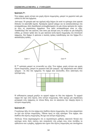 ΓΕΩΜΕΤΡΙΑ-ΣΥΜΕΤΡΙΑ Α΄ ΓΥΜΝΑΣΙΟΥ 
Ερώτηση 7η: 
Ένα σχήμα, χωρίς κέντρο και χωρίς άξονα συμμετρίας, μπορεί να χωριστεί από μία 
ευθεία σε δύο ίσα σχήματα; 
Απάντηση: Η εμπειρία από την σχολική τάξη δείχνει ότι αυτό το ερώτημα είναι αρκετά 
δύσκολο να απαντηθεί άμεσα. Χρειάζεται αρκετό ψάξιμο για να κατασκευάσουμε ένα 
αντιπαράδειγμα, διότι διαισθητικά αντιλαμβανόμαστε ότι μία τέτοια πρόταση δεν ισχύει 
σε όλες τις περιπτώσεις σχημάτων. Ένα απλό αντιπαράδειγμα είναι το εξής: 
Τοποθετούμε δύο ίσα τρίγωνα, έτσι ώστε μία πλευρά τους να ανήκει σε μία δεδομένη 
ευθεία, με τέτοιον τρόπο που να μην αποτελεί αυτή άξονα συμμετρίας του συνολικού 
σχήματος. Στο Σχήμα Α φαίνεται ο σωστός τρόπος τοποθέτησης και στο Σχήμα Β ο 
ακατάλληλος τρόπος. 
Σχήμα Α Σχήμα Β 
Η 7η ερώτηση μπορεί να γενικευθεί ως εξής: Ένα σχήμα, χωρίς κέντρο και χωρίς 
άξονα συμμετρίας, μπορεί να χωριστεί από μία γραμμή - όχι απαραίτητα από ευθεία 
γραμμή - σε δύο ίσα σχήματα; Το σχήμα που ακολουθεί, δίνει απάντηση στο 
ερώτημα μας. 
Η τεθλασμένη γραμμή χωρίζει το αρχικό σχήμα σε δύο ίσα σχήματα. Το αρχικό 
σχήμα δεν έχει ούτε άξονα, ούτε κέντρο συμμετρίας. Εδώ έχουμε μία παράλληλη 
μεταφορά ενός σχήματος σε τέτοια θέση, που να αποκλείει την ύπαρξη άξονα ή 
κέντρου συμμετρίας. 
Ερώτηση 8η: 
Γνωρίζουμε ήδη, ότι ένα σχήμα που διαθέτει άξονα συμμετρίας, δεν είναι απαραίτητο 
να έχει και κέντρο συμμετρίας. Τίθεται όμως το εξής ερώτημα: Ένα σχήμα, που 
διαθέτει δύο άξονες συμμετρίας, θα έχει και κέντρο συμμετρίας; 
Υπόδειξη: Είναι παρατηρημένο ότι οι περισσότεροι μαθητές απαντούν θετικά στο 
ερώτημα αυτό, διότι εικόνες που ανακαλούν στη μνήμη τους είναι συνήθως το 
ορθογώνιο και ο ρόμβος, σχήματα που έχουν δύο άξονες συμμετρίας και ταυτόχρονα 
64 
 
