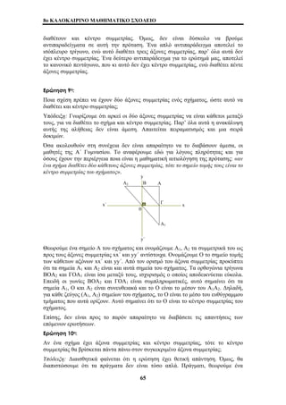 8o ΚΑΛΟΚΑΙΡΙΝΟ ΜΑΘΗΜΑΤΙΚΟ ΣΧΟΛΕΙΟ 
διαθέτουν και κέντρο συμμετρίας. Όμως, δεν είναι δύσκολο να βρούμε 
αντιπαραδείγματα σε αυτή την πρόταση. Ένα απλό αντιπαράδειγμα αποτελεί το 
ισόπλευρο τρίγωνο, ενώ αυτό διαθέτει τρεις άξονες συμμετρίας, παρ’ όλα αυτά δεν 
έχει κέντρο συμμετρίας. Ένα δεύτερο αντιπαράδειγμα για το ερώτημά μας, αποτελεί 
το κανονικό πεντάγωνο, που κι αυτό δεν έχει κέντρο συμμετρίας, ενώ διαθέτει πέντε 
άξονες συμμετρίας. 
Ερώτηση 9η: 
Ποια σχέση πρέπει να έχουν δύο άξονες συμμετρίας ενός σχήματος, ώστε αυτό να 
διαθέτει και κέντρο συμμετρίας; 
Υπόδειξη: Γνωρίζουμε ότι αρκεί οι δύο άξονες συμμετρίας να είναι κάθετοι μεταξύ 
τους, για να διαθέτει το σχήμα και κέντρο συμμετρίας. Παρ’ όλα αυτά η ανακάλυψη 
αυτής της αλήθειας δεν είναι άμεση. Απαιτείται πειραματισμός και μια σειρά 
δοκιμών. 
Όσα ακολουθούν στη συνέχεια δεν είναι απαραίτητο να το διαβάσουν άμεσα, οι 
μαθητές της Α΄ Γυμνασίου. Το αναφέρουμε εδώ για λόγους πληρότητας και για 
όσους έχουν την περιέργεια ποια είναι η μαθηματική αιτιολόγηση της πρότασης: «αν 
ένα σχήμα διαθέτει δύο κάθετους άξονες συμμετρίας, τότε το σημείο τομής τους είναι το 
κέντρο συμμετρίας του σχήματος». 
y 
Α2 Β Α 
x΄ Γ 
0 
y΄ 
Α1 
x 
Θεωρούμε ένα σημείο Α του σχήματος και ονομάζουμε Α1, Α2 τα συμμετρικά του ως 
προς τους άξονες συμμετρίας xx΄ και yy΄ αντίστοιχα. Ονομάζουμε Ο το σημείο τομής 
των κάθετων αξόνων xx΄ και yy΄. Από τον ορισμό του άξονα συμμετρίας προκύπτει 
ότι τα σημεία Α1 και Α2 είναι και αυτά σημεία του σχήματος. Τα ορθογώνια τρίγωνα 
ΒΟΑ2 και ΓΟΑ1 είναι ίσα μεταξύ τους, ισχυρισμός ο οποίος αποδεικνύεται εύκολα. 
Επειδή οι γωνίες ΒΟΑ2 και ΓΟΑ1 είναι συμπληρωματικές, αυτό σημαίνει ότι τα 
σημεία Α1, Ο και Α2 είναι συνευθειακά και το Ο είναι το μέσον του Α1Α2. Δηλαδή, 
για κάθε ζεύγος (A1, A2) σημείων του σχήματος, το Ο είναι το μέσο του ευθύγραμμου 
τμήματος που αυτά ορίζουν. Αυτό σημαίνει ότι το Ο είναι το κέντρο συμμετρίας του 
σχήματος. 
Επίσης, δεν είναι προς το παρόν απαραίτητο να διαβάσετε τις απαντήσεις των 
επόμενων ερωτήσεων. 
Ερώτηση 10η: 
Αν ένα σχήμα έχει άξονα συμμετρίας και κέντρο συμμετρίας, τότε το κέντρο 
συμμετρίας θα βρίσκεται πάντα πάνω στον συγκεκριμένο άξονα συμμετρίας; 
Υπόδειξη: Διαισθητικά φαίνεται ότι η ερώτηση έχει θετική απάντηση. Όμως, θα 
διαπιστώσουμε ότι τα πράγματα δεν είναι τόσο απλά. Πράγματι, θεωρούμε ένα 
65 
 