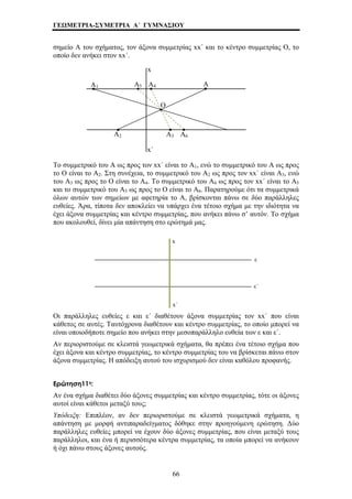 ΓΕΩΜΕΤΡΙΑ-ΣΥΜΕΤΡΙΑ Α΄ ΓΥΜΝΑΣΙΟΥ 
σημείο Α του σχήματος, τον άξονα συμμετρίας xx΄ και το κέντρο συμμετρίας Ο, το 
οποίο δεν ανήκει στον xx΄. 
Α1 
x 
Α5 Α4 Α 
Α6 
Ο 
Α2 Α3 
x΄ 
Το συμμετρικό του Α ως προς τον xx΄ είναι το Α1, ενώ το συμμετρικό του Α ως προς 
το Ο είναι το Α2. Στη συνέχεια, το συμμετρικό του Α2 ως προς τον xx΄ είναι Α3, ενώ 
του Α3 ως προς το Ο είναι το Α4. Το συμμετρικό του Α4 ως προς τον xx΄ είναι το Α5 
και το συμμετρικό του Α5 ως προς το Ο είναι το Α6. Παρατηρούμε ότι τα συμμετρικά 
όλων αυτών των σημείων με αφετηρία το Α, βρίσκονται πάνω σε δύο παράλληλες 
ευθείες. Άρα, τίποτα δεν αποκλείει να υπάρχει ένα τέτοιο σχήμα με την ιδιότητα να 
έχει άξονα συμμετρίας και κέντρο συμμετρίας, που ανήκει πάνω σ’ αυτόν. Το σχήμα 
που ακολουθεί, δίνει μία απάντηση στο ερώτημά μας. 
x 
ε 
ε΄ 
x΄ 
Οι παράλληλες ευθείες ε και ε΄ διαθέτουν άξονα συμμετρίας τον xx΄ που είναι 
κάθετος σε αυτές. Ταυτόχρονα διαθέτουν και κέντρο συμμετρίας, το οποίο μπορεί να 
είναι οποιοδήποτε σημείο που ανήκει στην μεσοπαράλληλο ευθεία των ε και ε΄. 
Αν περιοριστούμε σε κλειστά γεωμετρικά σχήματα, θα πρέπει ένα τέτοιο σχήμα που 
έχει άξονα και κέντρο συμμετρίας, το κέντρο συμμετρίας του να βρίσκεται πάνω στον 
άξονα συμμετρίας. Η απόδειξη αυτού του ισχυρισμού δεν είναι καθόλου προφανής. 
Ερώτηση11η: 
Αν ένα σχήμα διαθέτει δύο άξονες συμμετρίας και κέντρο συμμετρίας, τότε οι άξονες 
αυτοί είναι κάθετοι μεταξύ τους; 
Υπόδειξη: Επιπλέον, αν δεν περιοριστούμε σε κλειστά γεωμετρικά σχήματα, η 
απάντηση με μορφή αντιπαραδείγματος δόθηκε στην προηγούμενη ερώτηση. Δύο 
παράλληλες ευθείες μπορεί να έχουν δύο άξονες συμμετρίας, που είναι μεταξύ τους 
παράλληλοι, και ένα ή περισσότερα κέντρα συμμετρίας, τα οποία μπορεί να ανήκουν 
ή όχι πάνω στους άξονες αυτούς. 
66 
 