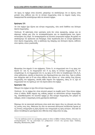 8o ΚΑΛΟΚΑΙΡΙΝΟ ΜΑΘΗΜΑΤΙΚΟ ΣΧΟΛΕΙΟ 
Αν όμως το σχήμα είναι κλειστό, μπορούμε να αποδείξουμε ότι οι άξονες είναι 
μεταξύ τους κάθετοι και ότι το κέντρο συμμετρίας είναι το σημείο τομής τους, 
διαφορετικά θα καταλήξουμε πάλι σε ανοικτό σχήμα. 
Ερώτηση 12η: 
Αν ένα σχήμα έχει άξονα και κέντρο συμμετρίας, τότε αυτό διαθέτει και δεύτερο 
άξονα συμμετρίας; 
Υπόδειξη: Η απάντηση στην ερώτηση αυτή δεν είναι προφανής, ακόμα και αν 
πάρουμε υπόψη μας όλα τα αντιπαραδείγματα και τα παραδείγματα που έχουν 
συναντήσει έως τώρα. Αν αναφερόμαστε σε κλειστό γεωμετρικό σχήμα, θα πρέπει να 
αποδείξουμε ότι πρόκειται για θεώρημα. Στην περίπτωση που το κέντρο βρίσκεται 
στον άξονα συμμετρίας, τότε η απόδειξη της ύπαρξης και δεύτερου άξονα, κάθετου 
στον πρώτο, είναι η ακόλουθη: 
Α3 Α 
0 
x΄ x 
Α2 Α1 
Θεωρούμε ένα σημείο Α του σχήματος. Έστω Α1 το συμμετρικό του Α ως προς τον 
άξονα xx΄ και Α2 το συμμετρικό του Α ως προς το κέντρο συμμετρίας Ο. Αν 
ονομάσουμε Α3 το συμμετρικό του Α1 ως προς το Ο, τότε το τετράπλευρο ΑΑ1Α2Α3 
είναι ορθογώνιο, επειδή οι διαγώνιές του διχοτομούνται και είναι ίσες. Άρα η ευθεία 
που διέρχεται από το Ο και είναι κάθετη στον άξονα xx΄ είναι επίσης ένας άξονας 
συμμετρίας του σχήματος, επειδή κάθε σημείο του σχήματος, όπως το Α, έχει το 
συμμετρικό του σε σχέση με τον νέο άξονα πάνω στο σχήμα. 
Ερώτηση 13η: 
Μπορεί ένα σχήμα να έχει δύο κέντρα συμμετρίας; 
Υπόδειξη: Αν το σχήμα δεν είναι κλειστό μπορεί να συμβεί αυτό. Ένα τέτοιο σχήμα 
είναι η ευθεία. Κάθε σημείο της ευθείας μπορεί να αποτελέσει κέντρο συμμετρίας 
της. Διαισθανόμαστε ότι κλειστό σχήμα με δύο κέντρα συμμετρίας δεν μπορεί να 
υπάρχει, αλλά ο ισχυρισμός αυτός χρειάζεται απόδειξη2. 
Ξέρουμε ότι τα κανονικά πολύγωνα είναι αυτά που έχουν όλες τις πλευρές και όλες 
τις γωνίες τους ίσες. Φαίνεται ότι όλα τα κανονικά πολύγωνα συνδέονται άμεσα με 
τις έννοιες «συμμετρία ως προς άξονα» και «συμμετρία ως προς κέντρο». Δύο από τα 
πλέον συνηθισμένα ερωτήματα που τίθενται στην τάξη είναι τα εξής. 
2 Για την απόδειξη αυτού του ερωτήματος μπορεί να δείτε το βιβλίο Ανδρέας Πούλος «Εικασίες και 
αντιπαραδείγματα. Για την κατανόηση των μαθηματικών εννοιών στη σχολική τάξη». Εκδόσεις 
Μαυρίδης, Θεσσαλονίκη, 2009. 
67 
 