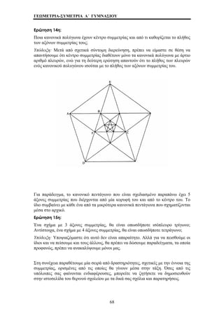 ΓΕΩΜΕΤΡΙΑ-ΣΥΜΕΤΡΙΑ Α΄ ΓΥΜΝΑΣΙΟΥ 
Ερώτηση 14η: 
Ποια κανονικά πολύγωνα έχουν κέντρο συμμετρίας και από τι καθορίζεται το πλήθος 
των αξόνων συμμετρίας τους; 
Υπόδειξη: Μετά από σχετικά σύντομη διερεύνηση, πρέπει να είμαστε σε θέση να 
απαντήσουμε ότι κέντρο συμμετρίας διαθέτουν μόνο τα κανονικά πολύγωνα με άρτιο 
αριθμό πλευρών, ενώ για τη δεύτερη ερώτηση απαντούν ότι το πλήθος των πλευρών 
ενός κανονικού πολυγώνου ισούται με το πλήθος των αξόνων συμμετρίας του. 
Για παράδειγμα, το κανονικό πεντάγωνο που είναι σχεδιασμένο παραπάνω έχει 5 
άξονες συμμετρίας που διέρχονται από μία κορυφή του και από το κέντρο του. Το 
ίδιο συμβαίνει με κάθε ένα από τα μικρότερα κανονικά πεντάγωνα που σχηματίζονται 
μέσα στο αρχικό. 
Ερώτηση 15η: 
Ένα σχήμα με 3 άξονες συμμετρίας, θα είναι οπωσδήποτε ισόπλευρο τρίγωνο; 
Αντίστοιχα, ένα σχήμα με 4 άξονες συμμετρίας, θα είναι οπωσδήποτε τετράγωνο; 
Υπόδειξη: Υποψιαζόμαστε ότι αυτό δεν είναι απαραίτητο. Αλλά για να πεισθούμε οι 
ίδιοι και να πείσουμε και τους άλλους, θα πρέπει να δώσουμε παραδείγματα, τα οποία 
προφανώς, πρέπει να ανακαλύψουμε μόνοι μας. 
Στη συνέχεια παραθέτουμε μία σειρά από δραστηριότητες, σχετικές με την έννοια της 
συμμετρίας, ορισμένες από τις οποίες θα γίνουν μέσα στην τάξη. Όσες από τις 
υπόλοιπες σας φαίνονται ενδιαφέρουσες, μπορείτε να ζητήσετε να δημοσιευθούν 
στην ιστοσελίδα του θερινού σχολείου με τα δικά σας σχόλια και παρατηρήσεις. 
68 
 
