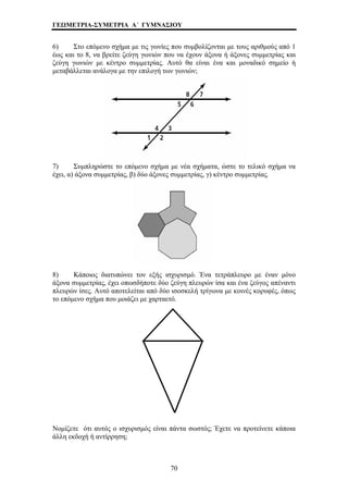 ΓΕΩΜΕΤΡΙΑ-ΣΥΜΕΤΡΙΑ Α΄ ΓΥΜΝΑΣΙΟΥ 
6) Στο επόμενο σχήμα με τις γωνίες που συμβολίζονται με τους αριθμούς από 1 
έως και το 8, να βρείτε ζεύγη γωνιών που να έχουν άξονα ή άξονες συμμετρίας και 
ζεύγη γωνιών με κέντρο συμμετρίας. Αυτό θα είναι ένα και μοναδικό σημείο ή 
μεταβάλλεται ανάλογα με την επιλογή των γωνιών; 
7) Συμπληρώστε το επόμενο σχήμα με νέα σχήματα, ώστε το τελικό σχήμα να 
έχει, α) άξονα συμμετρίας, β) δύο άξονες συμμετρίας, γ) κέντρο συμμετρίας. 
τον εξής ισχυρισμό. Έν 
8) Κάποιος διατυπώνει α τετράπλευρο με έναν μόνο 
άξονα συμμετρίας, έχει οπωσδήποτε δύο ζεύγη πλευρών 
ίσα και ένα ζεύγος απέναντι 
πλευρών ίσες. Αυτό αποτελείται από δύο ισοσκελή 
τρίγωνα με κοινές κορυφές, όπως 
το επόμενο σχήμα που μοιάζει 
με χαρταετό. 
ομίζετε ότι αυτός ο ισχυρισμός είναι πάντα σωστός; Έχετε να προτείνετε κάποια 
λλη εκδοχή ή αντίρρηση; 
Νά 
70 
 