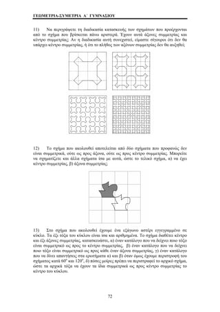 ΓΕΩΜΕΤΡΙΑ-ΣΥΜΕΤΡΙΑ Α΄ ΓΥΜΝΑΣΙΟΥ 
11) Να περιγράψετε τη διαδικασία κατασκευής των σχημάτων που προέρχονται 
από το σχήμα που βρίσκεται πάνω αριστερά. Έχουν αυτά άξονες συμμετρίας και 
κέντρο συμμετρίας; Αν η διαδικασία αυτή συνεχιστεί, είμαστε σίγουροι ότι δεν θα 
υπάρχει κέντρο συμμετρίας, ή ότι το πλήθος των αξόνων συμμετρίας δεν θα αυξηθεί; 
12) Το σχήμα που ακολουθεί αποτελείται από δύο σχήματα που προφανώς δεν 
είναι συμμετρικά, ούτε ως προς άξονα, ούτε ως προς κέντρο συμμετρίας. Μπορείτε 
να σχηματίζετε και άλλα σχήματα ίσα με αυτά, ώστε το τελικό σχήμα, α) να έχει 
κέντρο συμμετρίας, β) άξονα συμμετρίας; 
13) Στο σχήμα που ακολουθεί έχουμε ένα εξάγωνο αστέρι εγγεγραμμένο σε 
κύκλο. Τα έξι τόξα του κύκλου είναι ίσα και αριθμημένα. Το σχήμα διαθέτει κέντρο 
αι έξι άξονες συμμετρίας, κατασκευάστε, α) έναν κατάλογο που ν δείχνει ποιο τόξο 
ίναι συμμετρικό ως προς το κέντρο συμμετρίας, β) έναν κατάλογο που να δείχνει 
κ α 
ε 
ποιο τόξο είναι συμμετρικό ως προς κάθε έναν άξονα συμμετρίας, γ) έναν κατάλογο 
που να δίνει απαντήσεις στα ερωτήματα α) και β) όταν όμως έχουμε περιστροφή του 
σχήματος κατά 60ο και 120ο, δ) πόσες μοίρες πρέπει να περιστραφεί το αρχικό σχήμα, 
ώστε τα αρχικά τόξα να έχουν τα ίδια συμμετρικά ως προς κέντρο συμμετρίας το 
κέντρο του κύκλου. 
72 
 