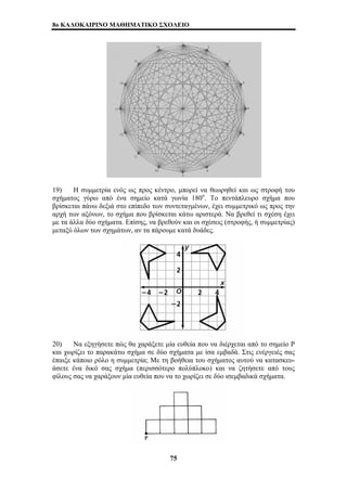 8o ΚΑΛΟΚΑΙΡΙΝΟ ΜΑΘΗΜΑΤΙΚΟ ΣΧΟΛΕΙΟ 
19) Η συμμετρία ενός ως προς κέντρο, μπορεί να θεωρηθεί και ως στροφή του 
σχήματος γύρω από ένα σημείο κατά γωνία 180ο. Το πεντάπλευρο σχήμα που 
βρίσκεται πάνω δεξιά στο επίπεδο των συντεταγμένων, έχει συμμετρικό ως προς την 
αρχή των αξόνων, το σχήμα που βρίσκεται κάτω αριστερά. Να βρεθεί τι σχέση έχει 
με τα άλλα δύο σχήματα. Επίσης, να βρεθούν και οι σχέσεις (στροφής, ή συμμετρίας) 
μεταξύ όλων των σχημάτων, αν τα πάρουμε κατά δυάδες. 
20) Να εξηγήσετε πώς θα χαράξετε μία ευθεία που να διέρχεται από το σημείο Ρ 
και χωρίζει το παρακάτω σχήμα σε δύο σχήματα με ίσα εμβαδά. Στις ενέργειές σας 
έπαιξε κάποιο ρόλο η συμμετρία; Με τη βοήθεια του σχήματος αυτού να κατασκευ- 
άσετε ένα δικό σας σχήμα (περισσότερο πολύπλοκο) και να ζητήσετε από τους 
φίλους σας να χαράξουν μία ευθεία που να το χωρίζει σε δύο ισεμβαδικά σχήματα. 
75 
 